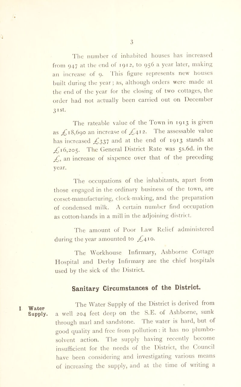 3 I Water Supply. The number of inhabited houses has increased from 947 at the end of 1912, to 956 a year later, making an increase of 9. 'This figure represents new houses built during the year; as, although orders were made at the end of the year for the closing of two cottages, the order had not actually been carried out on December 3ist* The rateable value of the Town in 1913 is given as ;£ 18,690 an increase of ,£412. The assessable value has increased ^337 and at the end of 1913 stands at ^16,205. The General District Rate was 5s.6d. in the -£, an increase of sixpence over that of the preceding year. The occupations of the inhabitants, apart from those engaged in the ordinary business of the town, are corset-manufacturing, clock-making, and the preparation of condensed milk. A certain number find occupation as cotton-hands in a mill in the adjoining district. The amount of Poor Law Relief administered during the year amounted to ^410. The Workhouse Infirmary, Ashborne Cottage Hospital and Derby Infirmary are the chief hospitals used by the sick of the District. Sanitary Circumstances of the District. The Water Supply of the District is derived from a well 204 feet deep on the S.E. of Ashborne, sunk through marl and sandstone. The water is hard, but of good quality and free from pollution : it has no plumbo- solvent action. The supply having recently become insufficient for the needs of the District, the Council have been considering and investigating various means of increasing the supply, and at the time of writing a