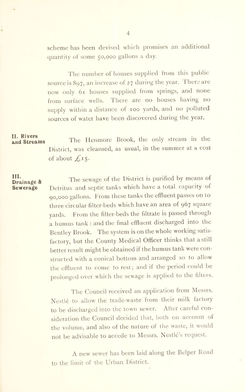 4 II. Rivers and Streams III. Drainage & Sewerage scheme has been devised which promises an additional quantity of some 50,000 gallons a day. The number of houses supplied from this public source is 897, an increase of 27 during the year. 1 here are now only 61 houses supplied from springs, and none from surface wells. There are no houses having no supply within a distance of 100 yards, and no polluted sources of water have been discovered during the year. The Henmore Brook, the only stream in the District, was cleansed, as usual, in the summer at a cost of about ^15. The sewage of the District is purified by means of Detritus and septic tanks which have a total capacity of 90,000 gallons. From these tanks the effluent passes on to three circular filter-beds which have an area of 967 square yards. From the filter-beds the filtrate is passed through a humus tank : and the final effluent discharged into the Bentley Brook. The system is on the whole working satis- factory, but the County Medical Officer thinks that a still better result might be obtained if the humus tank were con- structed with a conical bottom and arranged so to allow the effluent to come to rest; and if the period could be prolonged over which the sewage is applied to the filteis. The Council received an application from Messrs. Nestle to allow the trade-waste from their milk factory to be discharged into the town sewer. After careful con- sideration the Council decided that, both on account of the volume, and also of the nature of the waste, it would not be advisable to accede to Messrs. Nestle's request. A new sewer has been laid along the Belper Road to the limit of the Urban District.