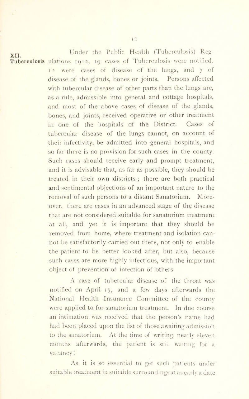XII. Tuberculosis T i Under the Public Health (Tuberculosis) Reg- ulations 1912, 19 cases of Tuberculosis were notified. 12 were cases of disease of the lungs, and 7 of disease of the glands, bones or joints. Persons affected with tubercular disease of other parts than the lungs are, as a rule, admissible into general and cottage hospitals, and most of the above cases of disease of the glands, bones, and joints, received operative or other treatment in one of the hospitals of the District. Cases of tubercular disease of the lungs cannot, on account of their infectivity, be admitted into general hospitals, and so far there is no provision for such cases in the county. Such cases should receive early and prompt treatment, and it is advisable that, as far as possible, they should be treated in their own districts ; there are both practical and sentimental objections of an important nature to the removal of such persons to a distant Sanatorium. More- over, there are cases in an advanced stage of the disease that are not considered suitable for sanatorium treatment at all, and yet it is important that they should be removed from home, where treatment and isolation can- not be satisfactorily carried out there, not only to enable the patient to be better looked after, but also, because such cases are more highly infectious, with the important object of prevention of infection of others. A case of tubercular disease of the throat was notified on April 17, and a few days afterwards the National Health Insurance Committee of the county were applied to for sanatorium treatment. In due course an intimation was received that the person’s name had had been placed upon the list of those awaiting admission to the sanatorium. At the time of writing, nearly eleven months afterwards, the patient is still waiting for a vacancy ! As it is so essential to get such patients under suitable treatment in suitable surroundings at as early a date