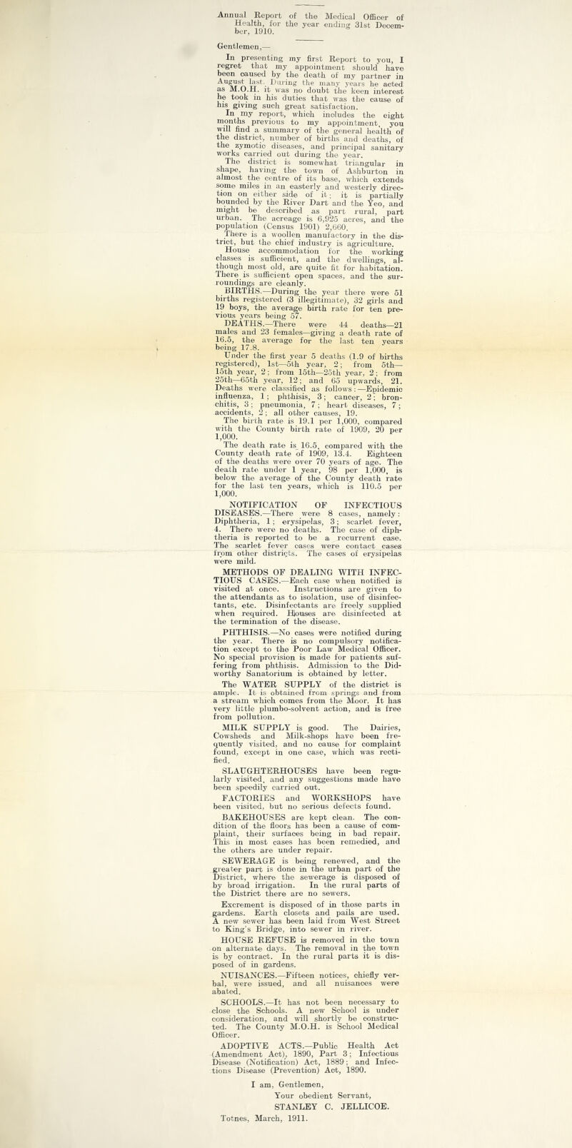 Annual Report of the Medical Officer of Health, for the year ending 31st Decem- ber, 1910. Gentlemen,— In presenting my first Report to you, I regret that my appointment should have been caused by the death of my partner in Ausust last. During the many years he acted as M.O.H. it was no doubt the keen interest he took in his duties that was the cause of his giving such great satisfaction. In my report, which includes the eight months previous to my appointment, you will find a summary of the general health of the district, number of births and deaths, of the zymotic diseases, and principal sanitary works carried out during the year. The district is somewhat triangular in shape, having the town of Ashburton in almost the centre of its base, which extends some miles in an easterly and westerly direc- tion on either side of it; it is partially bounded by the River Dart and the Yeo, and might be described as part rural, part urban. The acreage is 6,925 acres, and the population (Census 1901) 2,660. There is a woollen manufactory in the dis- trict, but the chief industry is agriculture. House accommodation for the working classes is sufficient, and the dwellings, al- though most old, are quite fit for habitation. There is sufficient open spaces, and the sur- roundings are cleanly. BIRTHS.—During the year there were 51 births registered (3 illegitimate), 32 girls and 19 boys, the average birth rate for ten pre- vious years being 57. DEATHS.—There were 44 deaths—21 males and 23 females—giving a death rate of 16.5, the average for the last ten years being 17.8. Under the first year 5 deaths (1.9 of births registered), 1st—5th year, 2; from 5th— 15th year, 2; from 15th—25th year, 2; from 25th—65th year, 12; and 65 upwards, 21. Deaths were classified as follows : —Epidemic influenza, 1; phthisis, 3; cancer, 2 • bron- chitis, 3 ; pneumonia, 7 ; heart diseases, 7; accidents, 2; all other causes, 19. The birth rate is 19.1 per 1,000, compared with the County birth rate of 1909, 20 per 1,000. The death rate is 16.5, compared with the County death rate of 1909, 13.4. Eighteen of the deaths were over 70 years of age. The death rate under 1 year, 98 per 1,000, is below the average of the County death rate for the last ten years, which is 110.5 per 1,000. NOTIFICATION OF INFECTIOUS DISEASES.—There were 8 cases, namely: Diphtheria, 1 ; erysipelas, 3; scarlet fever, 4. There were no deaths. The case of diph- theria is reported to be a recurrent case. The scarlet fever oases were contact cases from other districts. The cases of erysipelas were mild. METHODS OF DEALING WITH INFEC- TIOUS CASES.—Each case when notified is visited at once'. Instructions are given to the attendants as to isolation, use of disinfec- tants, etc. Disinfectants are freely supplied when required. Houses are disinfected at the termination of the disease. PHTHISIS.—No cases were notified during the year. There is no' compulsory notifica- tion except to the Poor Law Medical Officer. No special provision is made for patients suf- fering from phthisis. Admission to the Did- worthy Sanatorium is obtained by letter. The WATER SUPPLY of the district is ample. It is obtained from springs and from a stream which comes from the Moor. It has very little plumbo-solvent action, and is free from pollution. MILK SUPPLY is good. The Dairies, Cowsheds and Milk-shops have been fre- quently visited, and no cause for complaint found, except in one case, which was recti- fied. SLAUGHTERHOUSES have been regu- larly visited, and any suggestions made have been speedily carried out. FACTORIES and WORKSHOPS have been visited, but no serious defects found. BAKEHOUSES are kept clean. The con- dition of the floors has been a cause of com- plaint, their surfaces being in bad repair. This in most cases has been remedied, and the others are under repair. SEWERAGE is being renewed, and the greater part is done in the urban part of the District, where the sewerage is disposed of by broad irrigation. In the rural parts of the District there are no sewers. Excrement is disposed of in those parts in gardens. Earth closets and pails are used. A new sewer has been laid from West Street to King’s Bridge, into sewer in river. HOUSE REFUSE is removed in the town on alternate days. The removal in the town is by contract. In the rural parts it is dis- posed of in gardens. NUISANCES.—Fifteen notices, chiefly ver- bal, were issued, and all nuisances were abated. SCHOOLS.—It has not been necessary to close the Schools. A new School is under consideration, and will shortly be construc- ted. The County M.O.H. is School Medical Officer. ADOPTIVE ACTS.—Public Health Act (Amendment Act), 1890, Part 3; Infectious Disease (Notification) Act, 1889; and Infec- tions Disease (Prevention) Act, 1890. I am, Gentlemen, Your obedient Servant, STANLEY C. JELLICOE. Totnes, March, 1911.