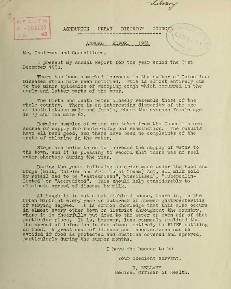 ASHBURTON URBAN DISTRICT COUNCIL ANNUAL REPORT 193U Councillors, I present my Annual Report for the year ended the 31st December 193^4. There has been a marked increase in the number of Infectious Diseases which have been notified. This is almost entirely due to two minor epidemics of whooping cough which occurred in the early and latter parts of the year. The birth and death rates closely resemble those of the whole country. There is an interesting disparity of the age at death between male and female, where the average female age is 73 and the male 62. Regular samples of water are taken from the Council’s own source of supply for bacteriological examination. The results have all been good, and there have been no complaints of the taste of chlorine in the water. Steps are being taken to increase the supply of water to the town, and it is pleasing to record that there was no real water shortage during the year. During the year, following an order made under the Pood and Drugs (Milk, Dairies and Artificial Cream) Act, all milk sold by retail had to be '’Pasteurised”, Sterilised”, Tuberculin- Tested” or Accredited. This should help considerably to eliminate spread of disease by milk. Although it is not a notifiable disease, there is, in the Urban District every year an outbreak of summer gastroenteritis of varying degree. It is common knowledge that this also occurs in almost every other town or district throughout the country, where it is cheerfully put down to the water or even air of that particular place. It is, however, less commonly realised that the spread of infection is due almost entirely to PLIES settling on food. A great deal of illness and inconvenience can be avoided if food is protected and dustbins covered and sprayed, particularly during the summer months. I have the honour to be Your obedient servant, R. BELLAMY Medical Officer of Health. Mr. Chairman