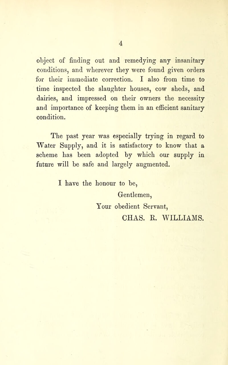 object of finding out and remedying any insanitary conditions, and wherever they were found given orders for their immediate correction. I also from time to time inspeeted the slaughter houses, cow sheds, and dairies, and impressed on their owners the necessity and importance of keeping them in an efficient sanitary condition. The past year was especially trying in regard to Water Supply, and it is satisfactory to know that a scheme has been adopted by which our supply in future will be safe and largely augmented. I have the honour to be. Gentlemen, Your obedient Servant, CHAS. R. WILLIAMS.