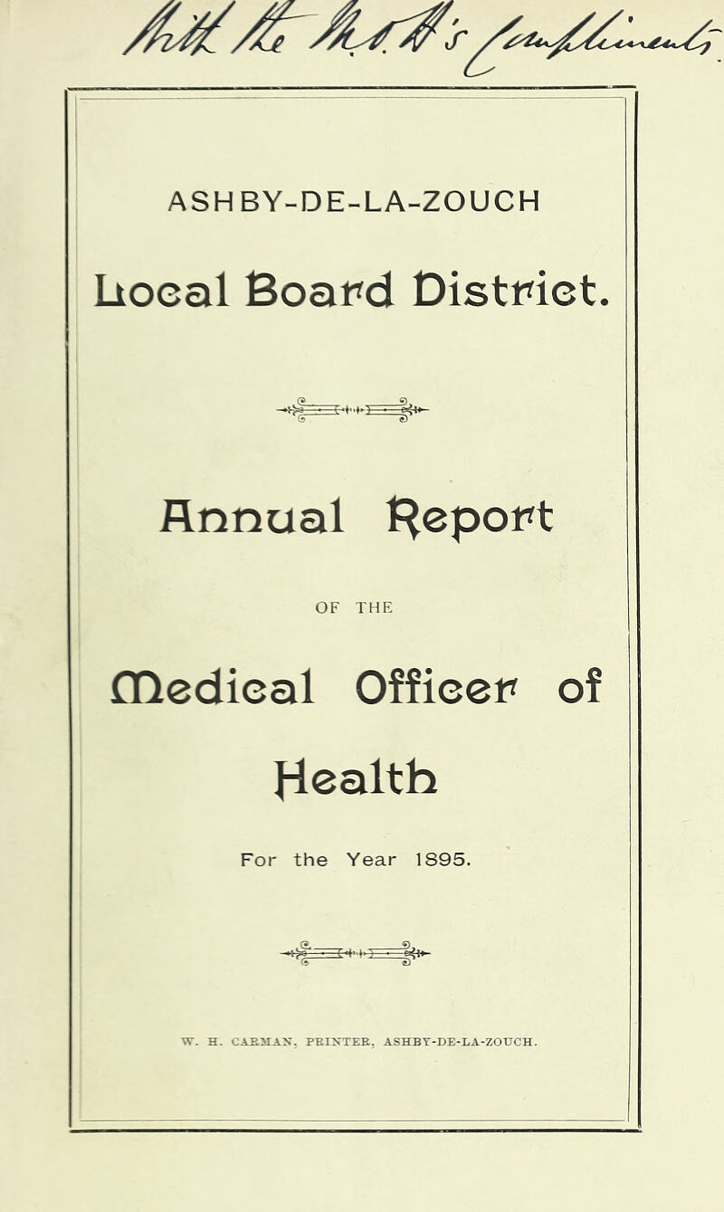 ASHBY-DE-LA-ZOUCH lioeal Board District. Annual {Report OF THE (ncdical Officer of Health For the Year 1895. W. H. CABMAX. PKIXTEE. ASHBY-DE-LA-ZOUCH.