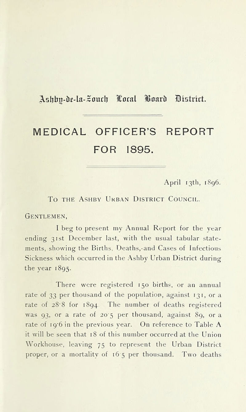 ^sl)ljrr-tir-la-^ourlj ?£ocal ^oartt Bxatnct. MEDICAL OFFICER’S REPORT FOR 1895. April 13th, i8g6. To THE Ashby Urban District Council. Gentlemen, I beg to present my Annual Report for the year ending 31st December last, with the usual tabular state- ments, showing the Births, Deaths,-and Cases of Infectious Sickness which occurred in the Ashby Urban District during the year 1895. There were registered 150 births, or an annual rate of 33 per thousand of the population, against 13 i, or a rate of 28'8 for 1894, The number of deaths registered was 93, or a rate of 20 5 per thousand, against 89, or a rate of ig'6 in the previous year. On reference to Table A it will be seen that 18 of this number occurred at the Union Workhouse, leaving 75 to represent the Urban District proper, or a mortality of 16-5 per thousand. Two deaths