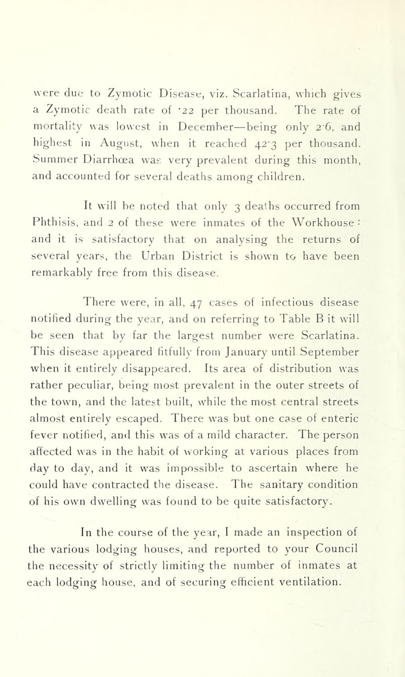 were clue to Zymotic Disease, viz. Scarlatina, which gives a Zymotic death rate of '22 per thousand. The rate of mortality was lowest in December—being only 2'G. and highest in August, when it reached 42'3 per thousand. Summer Diarrhoea was very prevalent during this month, and accounted for several deaths among children. It will be noted that only 3 deaths occurred from Phthisis, and 2 of these w’ere inmates of the Workhouse : and it is satisfactory that on analysing the returns of several years, the Urban District is shown to have been remarkably free from this disease. There were, in all, 47 cases of infectious disease notified during the year, and on referring to Table B it will be seen that by far the largest number were Scarlatina. This disease appeared iitlullv from January until September when it entirely disappeared. Its area of distribution was rather peculiar, being most prevalent in the outer streets of the town, and the latest built, while the most central streets almost entirely escaped. There was but one case of enteric fever notified, ami this was of a mild character. The person affected was in the habit of working at various places from day to day, and it w'as impossible to ascertain where he could have contracted the disease. The sanitary condition of his own dw'elling was found to be quite satisfactory. In the course of the year, I made an inspection of the various lodging houses, and reported to your Council the necessity of strictly limiting the number of inmates at each lodsfine house, and of securing: elfrcient ventilation.