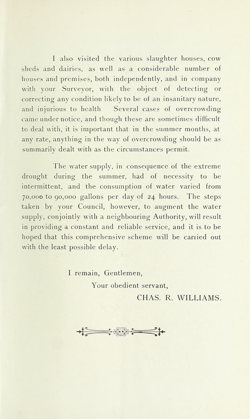 I also visited the various slaughter houses, cow sheds and dairies, as well as a considerable number of houses and premises, both independently, and in company with your Surveyor, with the object of detecting or correcting any condition likely to be of an insanitary nature, and injurious to health. Several cases of overcrowding came under notice, and though these are sometimes difficult to deal with, it is important that in the summer months, at any rate, anything in the way of overcrowding should be as summarily dealt with as the circumstances permit. The water supply, in consequence of the extreme drought during the summer, had of necessity to be intermittent, and the consumption of water varied from 70,000 to go,000 gallons per day of 24 hours. The steps taken by your Council, however, to augment the water supply, conjointly with a neighbouring Authority, will result in providing a constant and reliable service, and it is to be hoped that this comprehensive scheme will be carried out with the least possible delay. I remain. Gentlemen, Your obedient servant, CHAS. R. WILLIAMS.