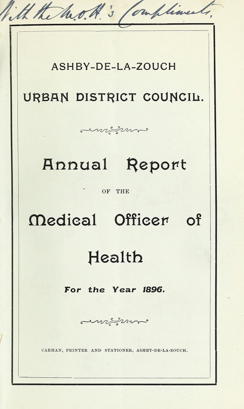 ASHBY-DE-LA-ZOUCH ORBAfl DlSTf^ICT COUflCm, '■'S^ Annual J^eport OF THE fnedieal Officer of Health For the Year 1896. CAE5IAN, PRINTER AND STATIONER, ASHBY-DE-LA-ZOUCH.