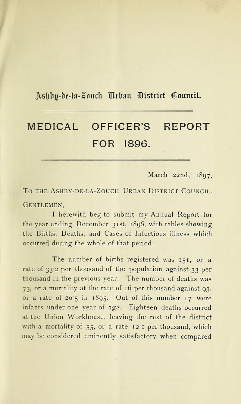 ^5ljlbtj-&^4a-^ouclj Urban Biatrirt ©nunril. MEDICAL OFFICER’S REPORT FOR 1896. March 22nd, 1897. To THE Ashby-de-la-Zouch Urban District Council. Gentlemen, I herewith beg to submit my Annual Report for the year ending December 31st, 1896, with tables showing the Births, Deaths, and Cases of Infectious illness which occurred during the whole of that period. The number of births registered was 151, or a rate of 33'2 per thousand of the population against 33 per thousand in the previous year. The number of deaths was 73, or a mortality at the rate of 16 per thousand against 931 or a rate of 20‘5 in 1895. Out of this number 17 were infants under one year of age. Eighteen deaths occurred at the Union Workhouse, leaving the rest of the district with a mortality of 55, or a rate I2'i per thousand, which may be considered eminently satisfactory when compared