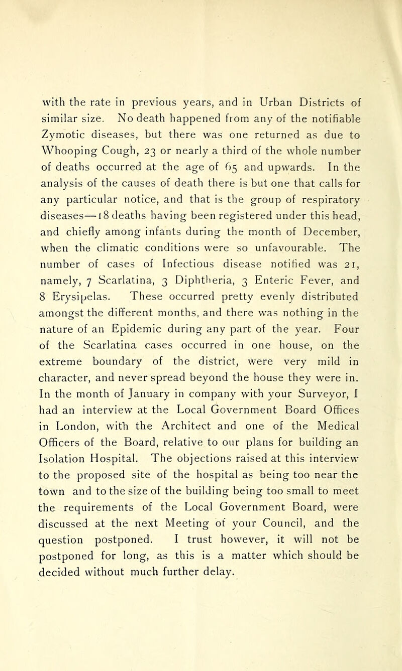 with the rate in previous years, and in Urban Districts of similar size. No death happened from any of the notifiable Zymotic diseases, but there was one returned as due to Whooping Cough, 23 or nearly a third of the whole number of deaths occurred at the age of 65 and upwards. In the analysis of the causes of death there is but one that calls for any particular notice, and that is the group of respiratory diseases—18 deaths having been registered under this head, and chiefly among infants during the month of December, when the climatic conditions were so unfavourable. The number of cases of Infectious disease notified was 21, namely, 7 Scarlatina, 3 Diphtheria, 3 Enteric Fever, and 8 Erysipelas. These occurred pretty evenly distributed amongst the different months, and there was nothing in the nature of an Epidemic during any part of the year. Four of the Scarlatina cases occurred in one house, on the extreme boundary of the district, were very mild in character, and never spread beyond the house they were in. In the month of January in company with your Surveyor, I had an interview at the Local Government Board Offices in London, with the Architect and one of the Medical Officers of the Board, relative to our plans for building an Isolation Hospital. The objections raised at this interview to the proposed site of the hospital as being too near the town and to the size of the building being too small to meet the requirements of the Local Government Board, were discussed at the next Meeting of your Council, and the question postponed. I trust however, it will not be postponed for long, as this is a matter which should be decided without much further delay.