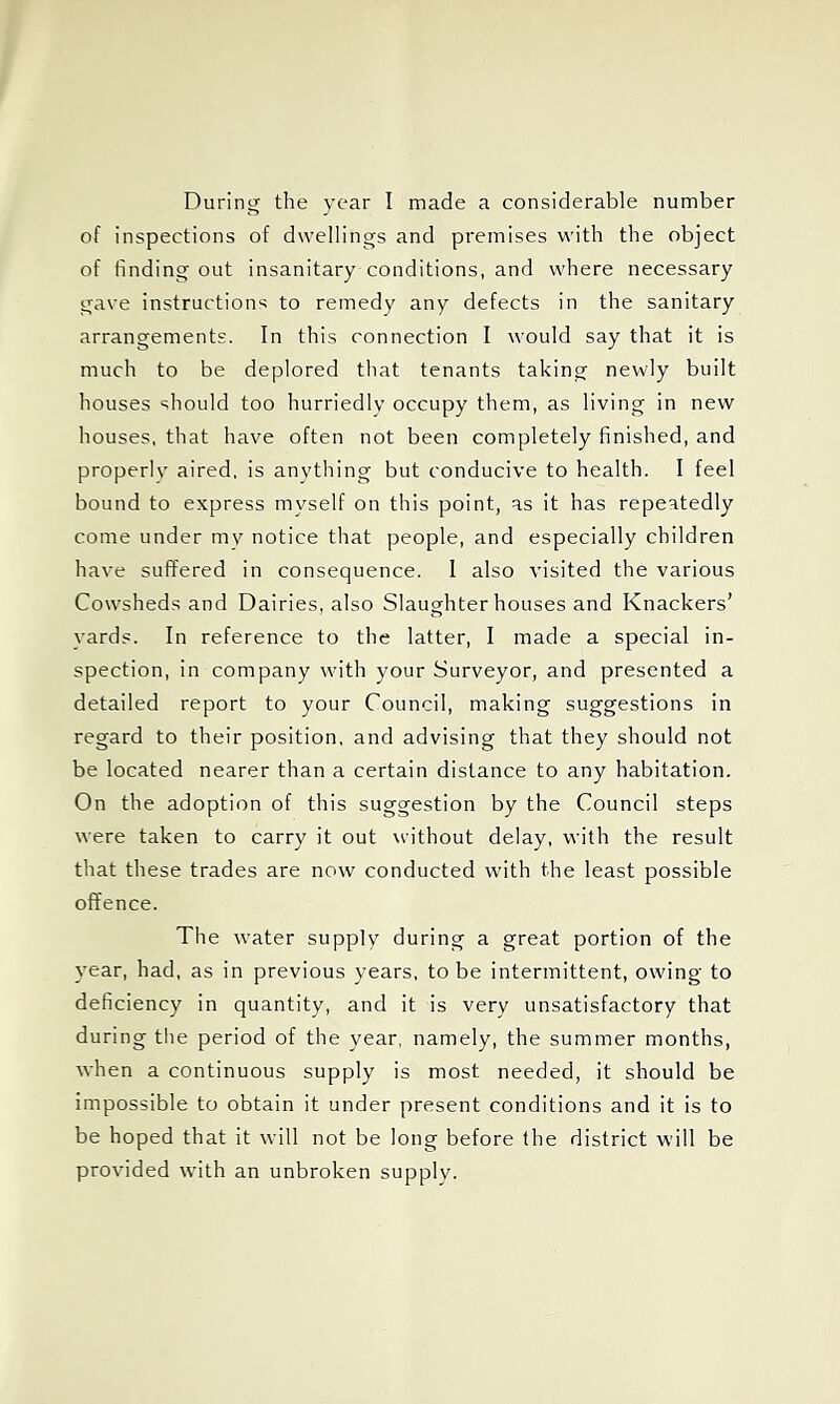 During the year I made a considerable number of inspections of dwellings and premises with the object of finding out insanitary conditions, and where necessary gave instructions to remedy any defects in the sanitary arrangements. In this connection I would say that it is much to be deplored that tenants taking newly built houses should too hurriedly occupy them, as living in new houses, that have often not been completely finished, and properly aired, is anything but conducive to health. I feel bound to express myself on this point, as it has repeatedly come under mv notice that people, and especially children have suffered in consequence. 1 also visited the various Cowsheds and Dairies, also Slaughter houses and Knackers’ yards. In reference to the latter, I made a special in- spection, in company with your Surveyor, and presented a detailed report to your Council, making suggestions in regard to their position, and advising that they should not be located nearer than a certain distance to any habitation. On the adoption of this suggestion by the Council steps were taken to carry it out without delay, with the result that these trades are now conducted with the least possible offence. The water supply during a great portion of the year, had, as in previous years, to be intermittent, owing to deficiency in quantity, and it is very unsatisfactory that during the period of the year, namely, the summer months, when a continuous supply is most needed, it should be impossible to obtain it under present conditions and it is to be hoped that it will not be long before the district will be provided with an unbroken supply.