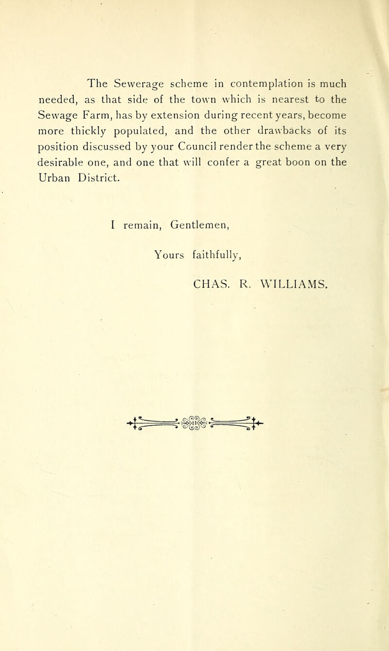 The Sewerage scheme in contemplation is much needed, as that side of the town which is nearest to the Sewage Farm, has by extension during recent years, become more thickly populated, and the other drawbacks of its position discussed by your Council render the scheme a very desirable one, and one that will confer a great boon on the Urban District. I remain. Gentlemen, Yours faithfully. CHAS. R. WILLIAMS.