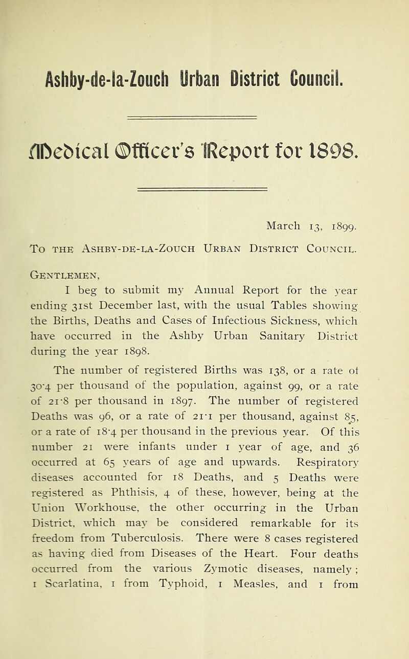 Ashby-de-la-Zouch Urban District Council. ilDei)ical ©fftccr’s IRepovt for 1808. March 13, 1899. To THE Ashby-de-ea-Zouch Urban District Council. Gentlemen, I beg to submit m3’ Annual Report for the 3’ear ending 31st December last, with the usual Tables showing the Births, Deaths and Cases of Infectious Sickness, which have occurred in the Ashby Urban Sanitary District during the 3’ear 1898. The number of registered Births was 138, or a rate ot 30-4 per thousand of the population, against 99, or a rate of 21-8 per thousand in 1897. The number of registered Deaths was 96, or a rate of 21-i per thousand, against 85, or a rate of i8’4 per thousand in the previous year. Of this number 21 were infants under i year of age, and 36 occurred at 65 years of age and upwards. Respirator3’ diseases accounted for 18 Deaths, and 5 Deaths were registered as Phthisis, 4 of these, however, being at the Union Workhouse, the other occurring in the Urban District, which ma3’ be considered remarkable for its freedom from Tuberculosis. There were 8 cases registered as having died from Diseases of the Heart. Four deaths occurred from the various Z3’motic diseases, namely; i Scarlatina, i from Typhoid, i Measles, and i from