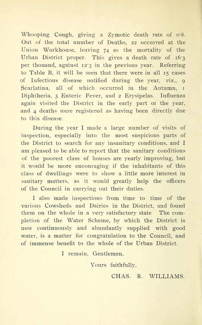 Whooping Cough, giving a Zymotic death rate of o‘8. Out of the total number of Deaths, 22 occurred at the Union Workhouse, leaving 74 as the mortality of the Urban District proper. This gives a death rate of 16-3 per thouand, against i2‘3 in the previous year. Referring to Table B, it will be seen that there were in all 15 cases of Infectious disease notified during the year, viz., g Scarlatina, all of which occurred in the Autumn, i Diphtheria, 3 Enteric Fever, and 2 Erysipelas. Influenza again vi.sited the District in the early part ot the year, and 4 deaths were registered as having been directly due to this disease. During the year I made a large number of visits of inspection, especially into the mo.st suspicious parts of the District to search for any insanitary conditions, and I am pleased to be able to report that the sanitary conditions of the poorest class of houses are yearly improving, but it would be more encouraging if the inhabitants of this class of dwellings were to show a little more interest in sanitary matters, as it would greatly help the officers of the Council in carrying out their duties. I also made inspections from time to time of the various Cowsheds and Dairies in the District, and found them on the whole in a ver3^ satisfactory state The com- pletion of the Water Scheme, by which the District is now continuously and abundantly supplied with good water, is a matter for congratulation to the Council, and of immense benefit to the whole of the Urban District. I remain, Gentlemen, Yours faithfully, CHAS. R. WILLIAMS.