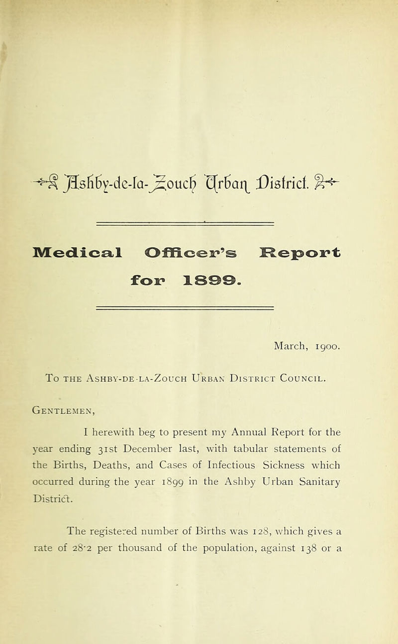 }IsIi5v-dc-ra-j5ouc^ Disfrid. l^edica.! Officer’s Report for 1899. March, 1900. To THE Ashbv-de-la-Zouch Urban District Council. Gentlemen, I herewith beg to present my Annual Report for the year ending 31st December last, with tabular statements of the Births, Deaths, and Cases of Infectious Sickness which occurred during the year 1899 in the Ashby Urban Sanitary District. The registered number of Births was 128, which gives a rate of 28‘2 per thousand of the population, against 138 or a