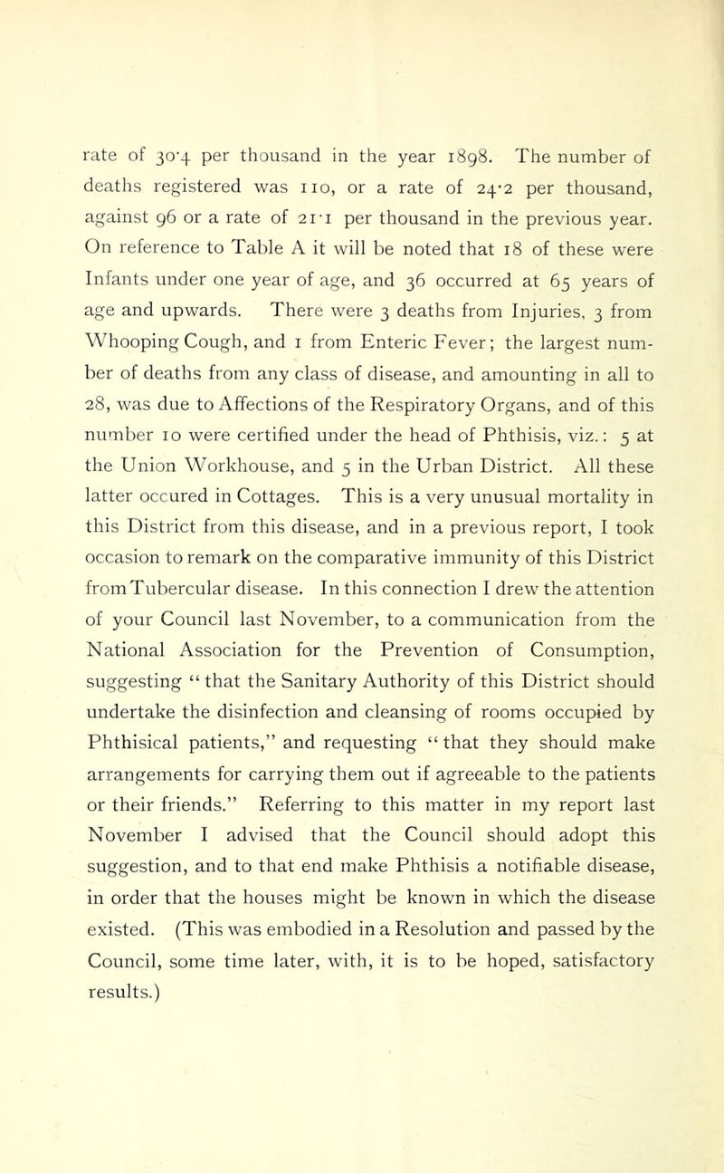 rate of 30-4 per thousand in the year 1898. The number of deaths registered was no, or a rate of 24-2 per thousand, against 96 or a rate of 21-1 per thousand in the previous year. On reference to Table A it will be noted that 18 of these were Infants under one year of age, and 36 occurred at 65 years of age and upwards. There were 3 deaths from Injuries, 3 from Whooping Cough, and i from Enteric Fever; the largest num- ber of deaths from any class of disease, and amounting in all to 28, was due to Affections of the Respiratory Organs, and of this number 10 were certified under the head of Phthisis, viz.: 5 at the Union Workhouse, and 5 in the Urban District. All these latter occured in Cottages. This is a very unusual mortality in this District from this disease, and in a previous report, I took occasion to remark on the comparative immunity of this District from Tubercular disease. In this connection I drew the attention of your Council last November, to a communication from the National Association for the Prevention of Consumption, suggesting “ that the Sanitary Authority of this District should undertake the disinfection and cleansing of rooms occupied by Phthisical patients,” and requesting “ that they should make arrangements for carrying them out if agreeable to the patients or their friends.” Referring to this matter in my report last November I advised that the Council should adopt this suggestion, and to that end make Phthisis a notifiable disease, in order that the houses might be known in which the disease existed. (This was embodied in a Resolution and passed by the Council, some time later, with, it is to be hoped, satisfactory results.)