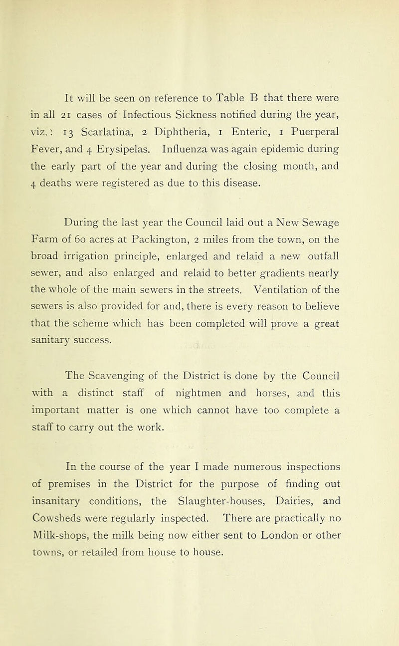 It will be seen on reference to Table B that there were in all 21 cases of Infectious Sickness notified during the year, viz. ': 13 Scarlatina, 2 Diphtheria, i Enteric, i Puerperal Fever, and 4 Erysipelas. Influenza was again epidemic during the early part of the year and during the closing month, and 4 deaths were registered as due to this disease. During the last year the Council laid out a New Sewage Farm of 60 acres at Packington, 2 miles from the town, on the broad irrigation principle, enlarged and relaid a new outfall sewer, and also enlarged and relaid to better gradients nearly the whole of the main sewers in the streets. Ventilation of the sewers is also provided for and, there is every reason to believe that the scheme which has been completed will prove a great sanitar}' success. The Scavenging of the District is done by the Council with a distinct staff of nightmen and horses, and this important matter is one which cannot have too complete a staff to carry out the work. In the course of the year I made numerous inspections of premises in the District for the purpose of finding out insanitary conditions, the Slaughter-houses, Dairies, and Cowsheds were regularly inspected. There are practically no Milk-shops, the milk being now either sent to London or other tovms, or retailed from house to house.