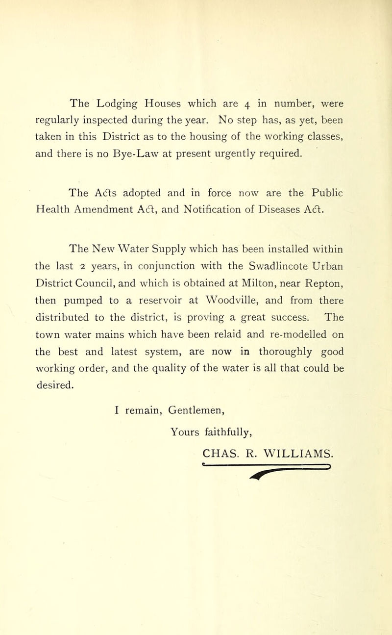 The Lodging Houses which are 4 in number, were regularly inspected during the year. No step has, as yet, been taken in this District as to the housing of the working classes, and there is no Bye-Law at present urgently required. The A(fts adopted and in force now are the Public Health Amendment A(ft, and Notification of Diseases Adt. The New Water Supply which has been installed within the last 2 years, in conjunction with the Swadlincote Urban District Council, and which is obtained at Milton, near Repton, then pumped to a reservoir at Woodville, and from there distributed to the district, is proving a great success. The town water mains which have been relaid and re-modelled on the best and latest system, are now in thoroughly good working order, and the quality of the water is all that could be desired. I remain. Gentlemen, Yours faithfully, CHAS. R. WILLIAMS.