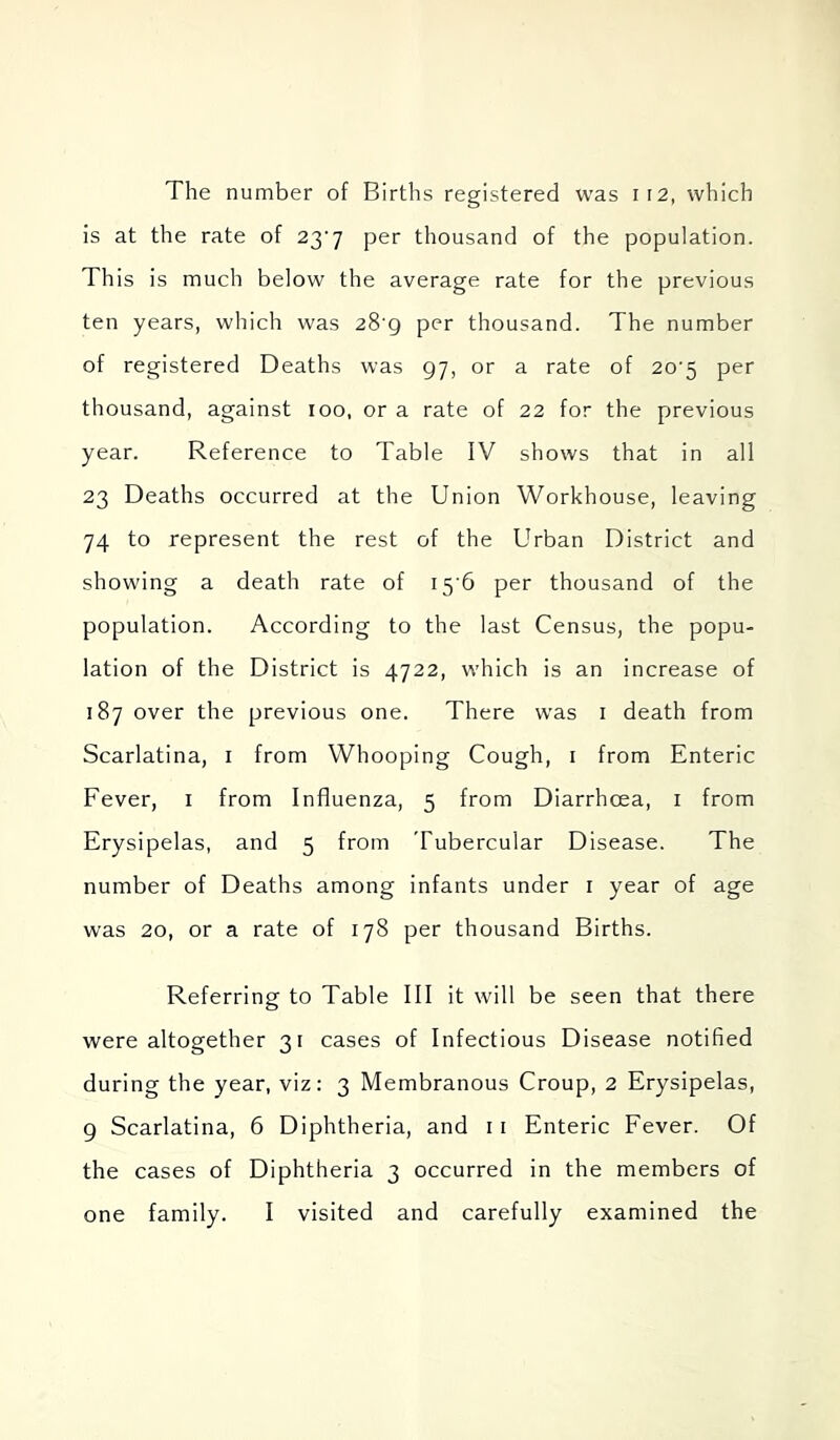 The number of Births registered was ii2, which is at the rate of 23'7 per thousand of the population. This is much below the average rate for the previous ten years, which was 28 g per thousand. The number of registered Deaths was 97, or a rate of 20'5 per thousand, against too, or a rate of 22 for the previous year. Reference to Table IV shows that in all 23 Deaths occurred at the Union Workhouse, leaving 74 to represent the rest of the Urban District and showing a death rate of 15 6 per thousand of the population. According to the last Census, the popu- lation of the District is 4722, which is an increase of 187 over the previous one. There was i death from Scarlatina, i from Whooping Cough, i from Enteric Fever, i from Influenza, 5 from Diarrhoea, i from Erysipelas, and 5 from Tubercular Disease. The number of Deaths among infants under i year of age was 20, or a rate of 178 per thousand Births. Referring to Table III it will be seen that there were altogether 31 cases of Infectious Disease notified during the year, viz: 3 Membranous Croup, 2 Erysipelas, 9 Scarlatina, 6 Diphtheria, and 11 Enteric Fever. Of the cases of Diphtheria 3 occurred in the members of one family. I visited and carefully examined the