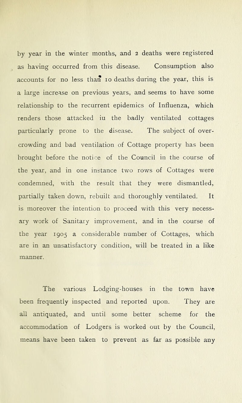 by year in the winter months, and 2 deaths were registered as having occurred from this disease. Consumption also accounts for no less than 10 deaths during the year, this is a large increase on previous years, and seems to have some relationship to the recurrent epidemics of Influenza, which renders those attacked iu the badly ventilated cottages particularly prone to the disease. The subject of over- crowding and bad ventilation of Cottage property has been brought before the notice of the Council in the course of the year, and in one instance two rows of Cottages were condemned, with the result that they were dismantled, partially taken down, rebuilt and thoroughly ventilated. It is moreover the intention to proceed with this very necess- ary work of Sanitary improvement, and in the course of the year 1905 a considerable number of Cottages, which are in an unsatisfactory condition, will be treated in a like manner. The various Lodging-houses in the town have been frequently inspected and reported upon. They are all antiquated, and until some better scheme for the accommodation of Lodgers is worked out by the Council, means have been taken to prevent as far as possible any