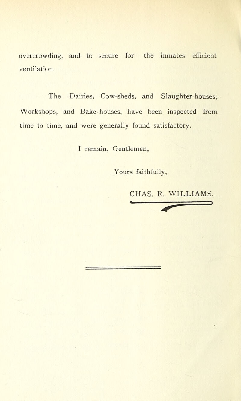 overcrowding, and to secure for the inmates efficient ventilation. The Dairies, Cow-sheds, and Slaughter-houses, Workshops, and Bake-houses, have been inspected from time to time, and were generally found satisfactory. I remain. Gentlemen, Yours faithfully. CHAS. R. WILLIAMS.