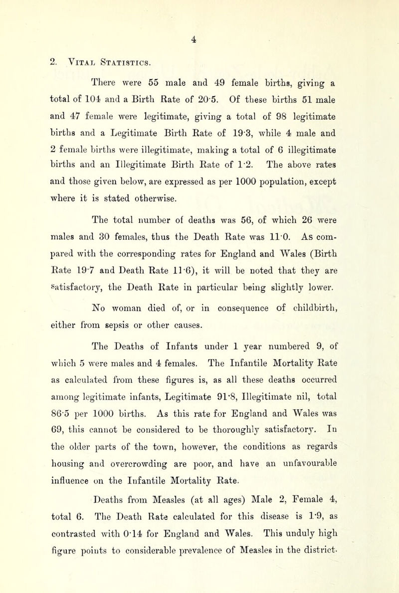 2. Vital Statistics. There were 55 male and 49 female births, giving a total of 104 and a Birth Rate of 20’5. Of these births 51 male and 47 female were legitimate, giving a total of 98 legitimate births and a Legitimate Birth Rate of 19-3, while 4 male and 2 female births were illegitimate, making a total of 6 illegitimate births and an Illegitimate Birth Rate of 1'2. The above rates and those given below, are expressed as per 1000 population, except where it is stated otherwise. The total number of deaths was 56, of which 26 were males and 30 females, thus the Death Rate was ll'O. As com- pared with the corresponding rates for England and Wales (Birth Rate 19’7 and Death Rate 11 6), it will be noted that they are Satisfactory, the Death Rate in particular being slightly lower. No woman died of, or in consequence of childbirth, either from sepsis or other causes. The Deaths of Infants under 1 year numbered 9, of which 5 were males and 4 females. The Infantile Mortality Rate as calculated from these figures is, as all these deaths occurred among legitimate infants. Legitimate 91'8, Illegitimate nil, total 86'5 per 1000 births. As this rate for England and Wales was 69, this cannot be considered to be thoroughly satisfactory. In the older parts of the town, however, the conditions as regards housing and overcrowding are poor, and have an unfavourable influence on the Infantile Mortality Rate. Deaths from Measles (at all ages) Male 2, Female 4, total 6. The Death Rate calculated for this disease is 1’9, as contrasted with 0T4 for England and Wales. This unduly high figure points to considerable prevalence of Measles in the district-