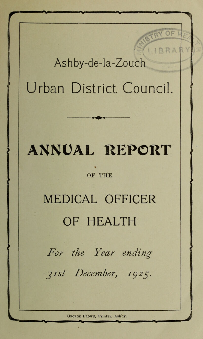 1 Ashby-de-la-Zouch ► Urban District Council. > ' ANNUAL REPORT i • OF THE MEDICAL OFFICER OF HEALTH For the Year ending jist December, 1925. 1