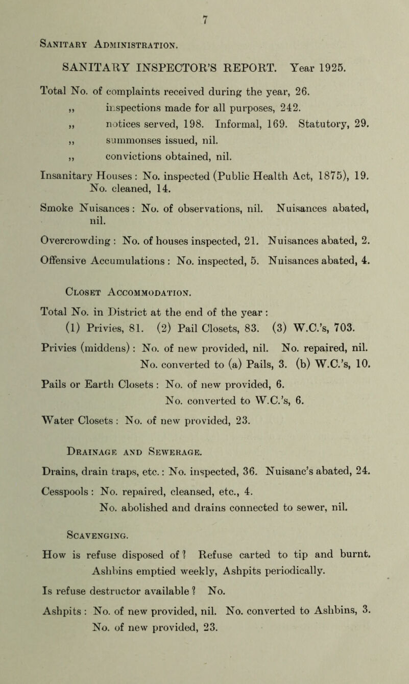 Sanitary Administration. SANITARY INSPECTOR’S REPORT. Year 1925. Total No. of complaints received during the year, 26. ,, inspections made for all purposes, 242. „ notices served, 198. Informal, 169. Statutory, 29. „ summonses issued, nil. ,, convictions obtained, nil. Insanitary Houses : No. inspected (Public Health Act, 1875), 19. No. cleaned, 14. Smoke Nuisances: No. of observations, nil. Nuisances abated, nil. Overcrowding: No. of houses inspected, 21. Nuisances abated, 2. Offensive Accumulations : No. inspected, 5. Nuisances abated, 4. Closet Accommodation. Total No. in District at the end of the year: (1) Privies, 81. (2) Pail Closets, 83. (3) W.C.’s, 703. Privies (middens): No. of new provided, nil. No. repaired, nil. No. converted to (a) Pails, 3. (b) W.C.’s, 10. Pails or Earth Closets: No. of new provided, 6. No. converted to W.C.’s, 6. Water Closets : No. of new provided, 23. Drainage and Sewerage. Drains, drain traps, etc.: No. inspected, 36. Nuisanc’s abated, 24. Cesspools: No. repaired, cleansed, etc., 4. No. abolished and drains connected to sewer, nil. Scavenging. How is refuse disposed of 1 Refuse carted to tip and burnt. Aslibins emptied weekly, Ashpits periodically. Is refuse destructor available 1 No. Ashpits : No. of new provided, nil. No. converted to Aslibins, 3. No. of new provided, 23.