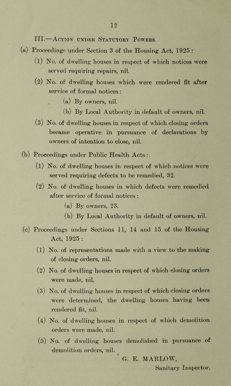III.—Action under Statutory Powers. (a) Proceeding?, under Section 3 of the Housing Act, 1925 : (1) No. of dwelling houses in respect of which notices were served requiring repairs, nil. (2) No. of dwelling houses which were rendered fit after service of formal notices : (a) By owners, nil. (b) By Local Authority in default of owners, nil. (3) No. of dwelling houses in respect of which closing orders became operative in pursuance of declarations by owners of intention to close, nil. (b) Proceedings under Public Health Acts: (1) No. of dwelling houses in respect of which notices were served requiring defects to be remedied, 32. (2) No. of dwelling houses in which defects were remedied after service of formal notices: (a) By owners, 23. (b) By Local Authority in default of owners, nil. (c) Proceedings under Sections 11, 14 and 15 of the Housing Act, 1925 : (1) No. of representations made with a view to the making of closing orders, nil. (2) No. of dwelling houses in respect of which closing orders were made, nil. (3) No. of dwelling houses in respect of which closing orders were determined, the dwelling houses having been rendered fit, nil. (4) No. of dwelling houses in respect of which demolition orders were made, nil. (5) No. of dwelling houses demolished in pursuance of demolition orders, nil. G. E. MARLOW, Sanitary Inspector.
