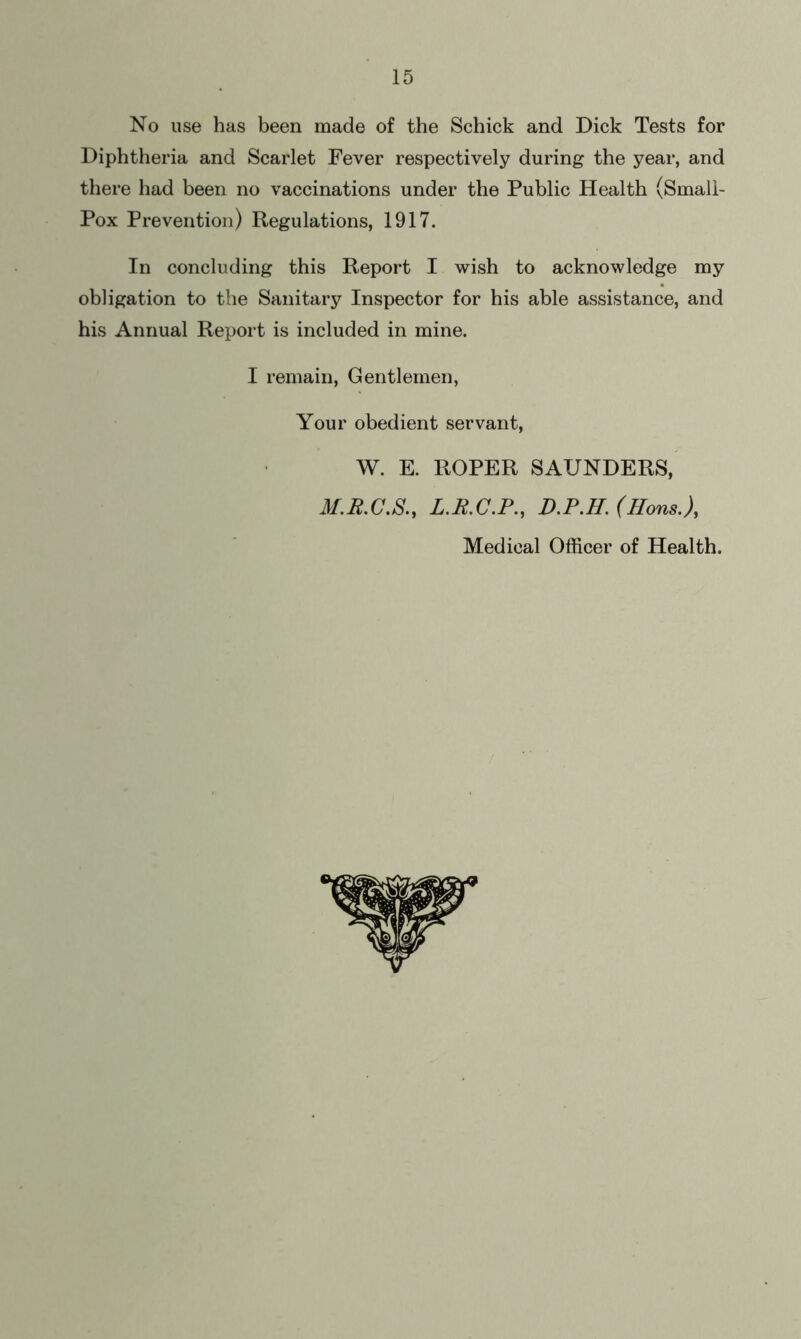 No use has been made of the Schick and Dick Tests for Diphtheria and Scarlet Fever respectively during the year, and there had been no vaccinations under the Public Health (Smali- Pox Prevention) Regulations, 1917. In concluding this Report I wish to acknowledge my obligation to the Sanitary Inspector for his able assistance, and his Annual Report is included in mine. I remain, Gentlemen, Your obedient servant, W. E. ROPER SAUNDERS, M.R.C.S., L.R.C.P., D.P.H. (Hons.), Medical Officer of Health.