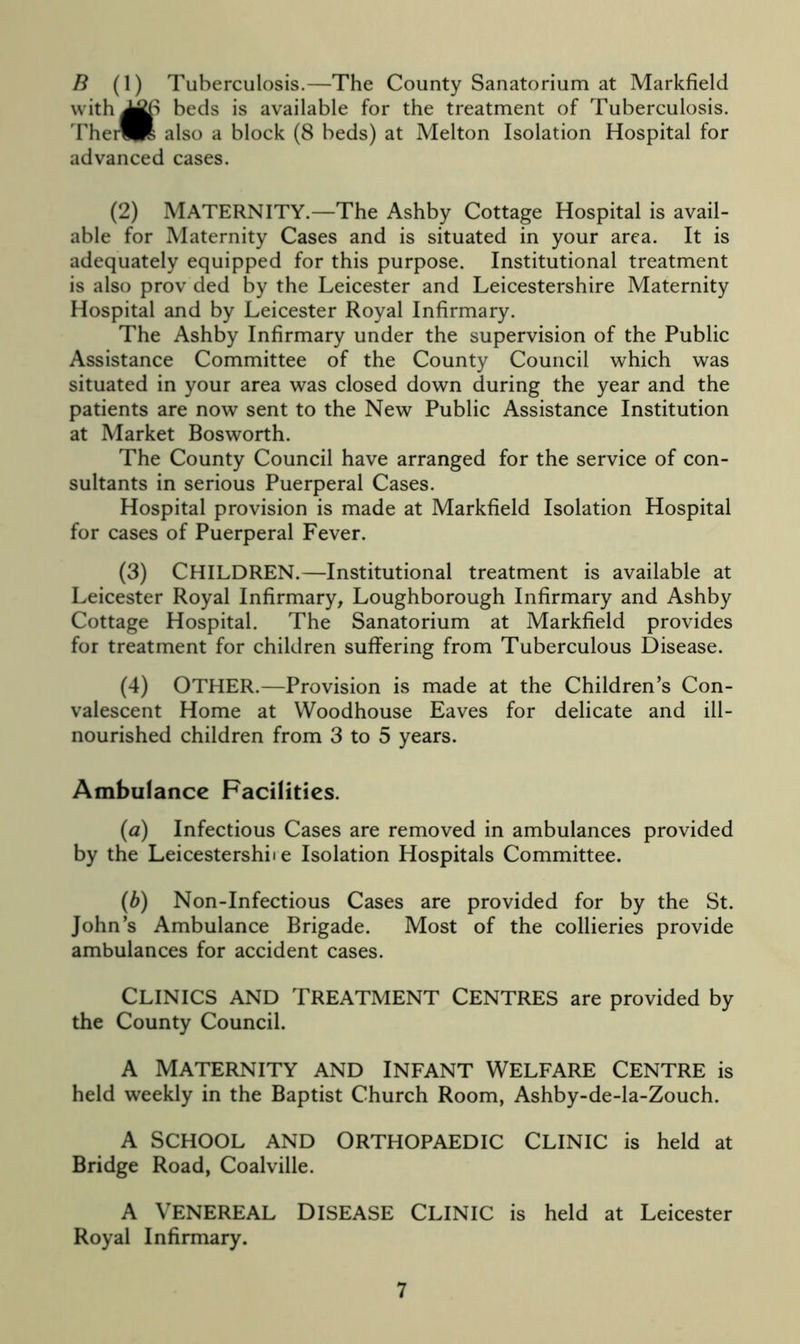 B (1) Tuberculosis.—The County Sanatorium at Markfield with^fti beds is available for the treatment of Tuberculosis. Thei^R also a block (8 beds) at Melton Isolation Hospital for advanced cases. (2) MATERNITY.—The Ashby Cottage Hospital is avail- able for Maternity Cases and is situated in your area. It is adequately equipped for this purpose. Institutional treatment is also prov ded by the Leicester and Leicestershire Maternity Hospital and by Leicester Royal Infirmary. The Ashby Infirmary under the supervision of the Public Assistance Committee of the County Council which was situated in your area was closed down during the year and the patients are now sent to the New Public Assistance Institution at Market Bosworth. The County Council have arranged for the service of con- sultants in serious Puerperal Cases. Hospital provision is made at Markfield Isolation Hospital for cases of Puerperal Fever. (3) CHILDREN.—Institutional treatment is available at Leicester Royal Infirmary, Loughborough Infirmary and Ashby Cottage Hospital. The Sanatorium at Markfield provides for treatment for children suffering from Tuberculous Disease. (4) OTHER.—Provision is made at the Children’s Con- valescent Home at Woodhouse Eaves for delicate and ill- nourished children from 3 to 5 years. Ambulance Facilities. {a) Infectious Cases are removed in ambulances provided by the Leicestershire Isolation Hospitals Committee. (b) Non-Infectious Cases are provided for by the St. John’s Ambulance Brigade. Most of the collieries provide ambulances for accident cases. CLINICS AND TREATMENT CENTRES are provided by the County Council. A MATERNITY AND INFANT WELFARE CENTRE is held weekly in the Baptist Church Room, Ashby-de-la-Zouch. A SCHOOL AND ORTHOPAEDIC CLINIC is held at Bridge Road, Coalville. A VENEREAL DISEASE CLINIC is held at Leicester Royal Infirmary.