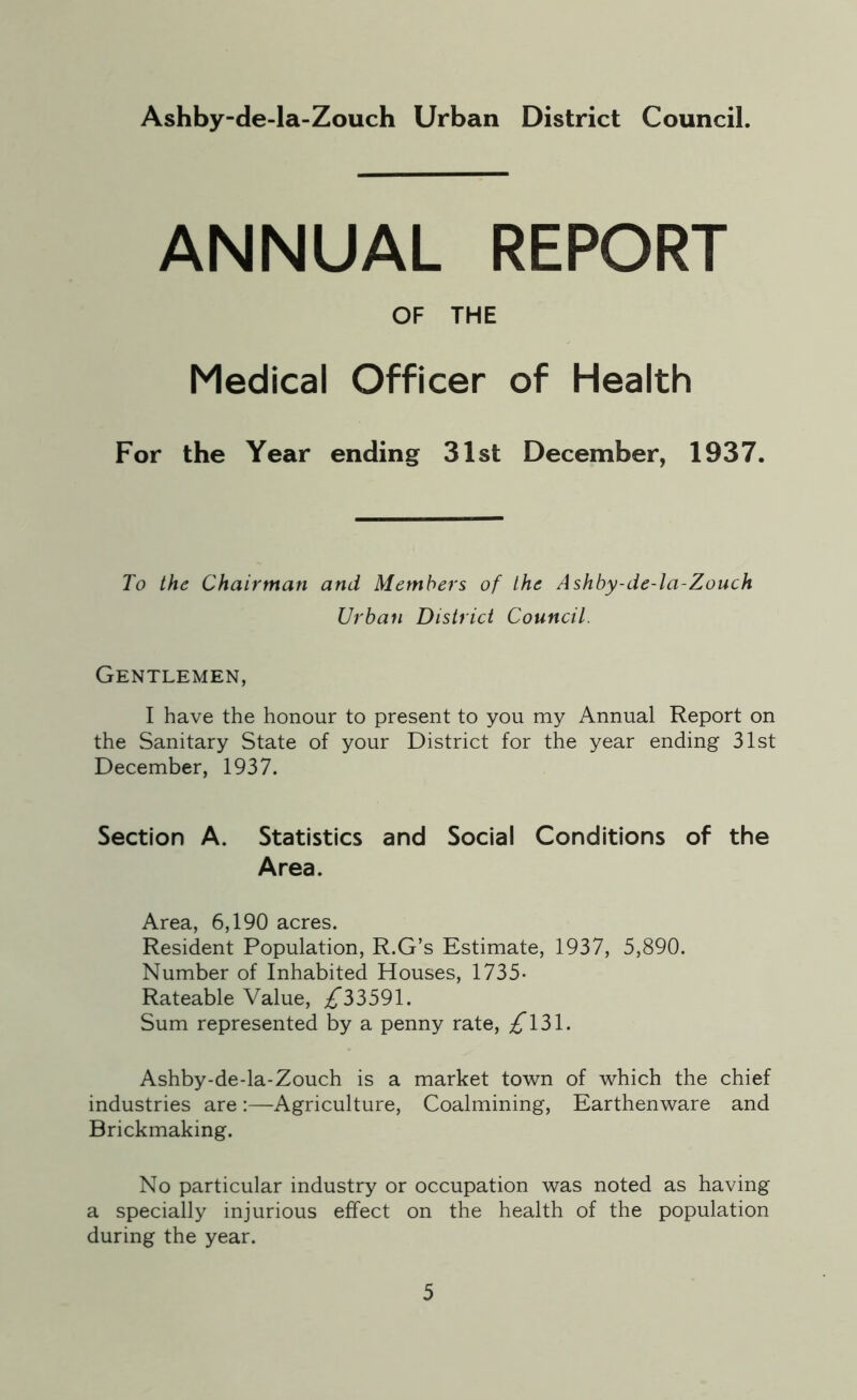 Ashby-de-la-Zouch Urban District Council. ANNUAL REPORT OF THE Medical Officer of Health For the Year ending 31st December, 1937. To the Chairman and Members of the Ashby-de-la-Zouch Urban District Council. Gentlemen, I have the honour to present to you my Annual Report on the Sanitary State of your District for the year ending 31st December, 1937. Section A. Statistics and Social Conditions of the Area. Area, 6,190 acres. Resident Population, R.G’s Estimate, 1937, 5,890. Number of Inhabited Houses, 1735* Rateable Value, ^*33591. Sum represented by a penny rate, £\2>\. Ashby-de-la-Zouch is a market town of which the chief industries areAgriculture, Coalmining, Earthenware and Brickmaking. No particular industry or occupation was noted as having a specially injurious effect on the health of the population during the year.