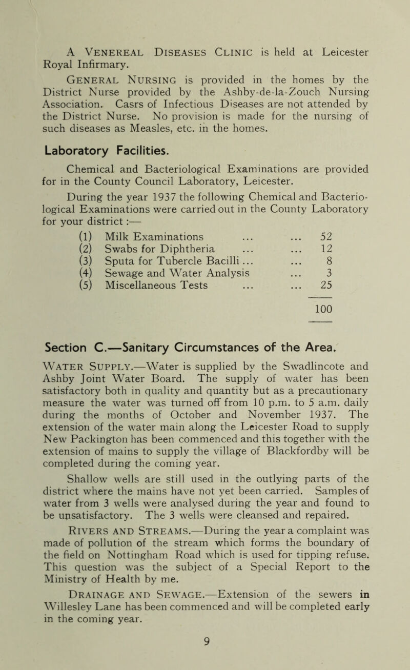 A Venereal Diseases Clinic is held at Leicester Royal Infirmary. General Nursing is provided in the homes by the District Nurse provided by the Ashby-de-la-Zouch Nursing Association. Casrs of Infectious Diseases are not attended by the District Nurse. No provision is made for the nursing of such diseases as Measles, etc. in the homes. Laboratory Facilities. Chemical and Bacteriological Examinations are provided for in the County Council Laboratory, Leicester. During the year 1937 the following Chemical and Bacterio- logical Examinations were carried out in the County Laboratory for your district:— (1) Milk Examinations ... 52 (2) Swabs for Diphtheria ... 12 (3) Sputa for Tubercle Bacilli ... 8 (4) Sewage and Water Analysis 3 (5) Miscellaneous Tests ... 25 100 Section C.—Sanitary Circumstances of the Area. Water Supply.—Water is supplied by the Swadlincote and Ashby Joint Water Board. The supply of water has been satisfactory both in quality and quantity but as a precautionary measure the water was turned off from 10 p.m. to 5 a.m. daily during the months of October and November 1937. The extension of the water main along the Leicester Road to supply New Packington has been commenced and this together with the extension of mains to supply the village of Blackfordby will be completed during the coming year. Shallow wells are still used in the outlying parts of the district where the mains have not yet been carried. Samples of water from 3 wells were analysed during the year and found to be unsatisfactory. The 3 wells were cleansed and repaired. Rivers and Streams.—During the year a complaint was made of pollution of the stream which forms the boundary of the field on Nottingham Road which is used for tipping refuse. This question was the subject of a Special Report to the Ministry of Health by me. Drainage and Sewage.—Extension of the sewers in Willesley Lane has been commenced and wTill be completed early in the coming year.