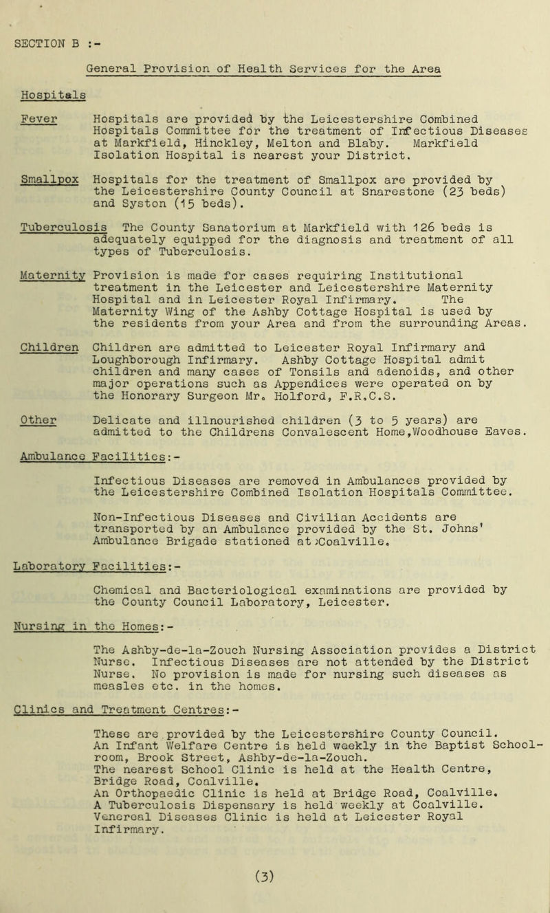 SECTION B General Provision of Health Services for the Area Hospitals Fever Hospitals are provided by the Leicestershire Combined Hospitals Committee for the treatment of Infectious Diseases at Markfield, Hinckley, Melton and Blaby. Markfield Isolation Hospital is nearest your District. Smallpox Hospitals for the treatment of Smallpox are provided by the Leicestershire County Council at Snarestone (23 beds) and Syston (15 beds). Tuberculosis The County Sanatorium at Markfield with 126 beds is adequately equipped for the diagnosis and treatment of all types of Tuberculosis. Maternity Provision is made for cases requiring Institutional treatment in the Leicester and Leicestershire Maternity Hospital and in Leicester Royal Infirmary. The Maternity Wing of the Ashby Cottage Hospital is used by the residents from your Area and from the surrounding Areas. Children are admitted to Leicester Royal Infirmary and Loughborough Infirmary. Ashby Cottage Hospital admit children and many cases of Tonsils and adenoids, and other major operations such as Appendices were operated on by the Honorary Surgeon Mr. Holford, F.R.C.S. Delicate and illnourished children (3 to 5 years) are admitted to the Childrens Convalescent Home,Woodhouse Eaves. Ambulance Facilities Children Other Infectious Diseases are removed in Ambulances provided by the Leicestershire Combined Isolation Hospitals Committee. Non-Infectious Diseases and Civilian Accidents are transported by an Ambulance provided by the St. Johns’ Ambulance Brigade stationed at .'Coalville. Laboratory Facilities:- Chemical and Bacteriological examinations are provided by the County Council Laboratory, Leicester. Nursing in the Homes:- The Ashby-de-la-Zouch Nursing Association provides a District Nurse. Infectious Diseases are not attended by the District Nurse. No provision is made for nursing such diseases as measles etc. in the homes. Clinics and Treatment Centres:- These are.provided by the Leicestershire County Council. An Infant Welfare Centre is held weekly in the Baptist School- room, Brook Street, Ashby-de-la-Zouch. The nearest School Clinic is held at the Health Centre, Bridge Road, Coalville. An Orthopaedic Clinic is held at Bridge Road, Coalville. A Tuberculosis Dispensary is held weekly at Coalville. Venereal Diseases Clinic is held at Leicester Royal Infirmary. (3)