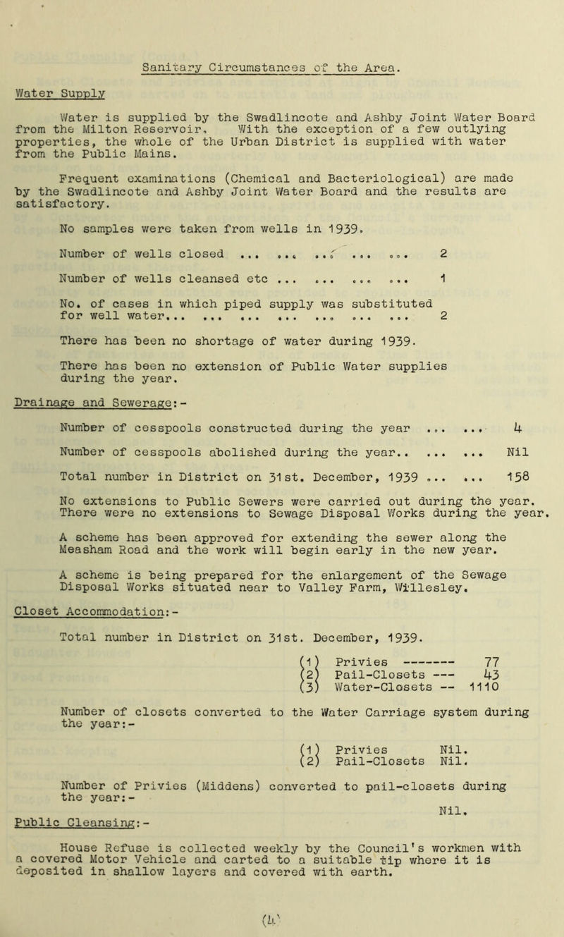 of the Area. Sanitary Circumstances Water Supply Water is supplied by the Swadlincote and Ashby Joint Water Board from the Milton Reservoir, With the exception of a few outlying properties, the whole of the Urban District is supplied with water from the Public Mains. Frequent examinations (Chemical and Bacteriological) are made by the Swadlincote and Ashby Joint Water Board and the results are satisfactory. No samples were taken from wells in 1939. Number of wells closed < . ,r ... 2 Number of wells cleansed etc ... ... ... ... 1 No. of cases in which piped supply was substituted for well water 2 There has been no shortage of water during 1939- There has been no extension of Public Water supplies during the year. Drainage and Sewerage:- Number of cesspools constructed during the year ... ... 4 Number of cesspools abolished during the year Nil Total number in District on 31st. December, 1939 158 No extensions to Public Sewers were carried out during the year. There were no extensions to Sewage Disposal Works during the year. A scheme has been approved for extending the sewer along the Measham Road and the work will begin early in the new year. A scheme is being prepared for the enlargement of the Sewage Disposal Works situated near to Valley Farm, Willesley. Closet Accommodation:- Total number in District on 31st. December, 1939. (1) Privies 77 (2; Pail-Closets 43 (3) Water-Closets — 1110 Number of closets converted to the Water Carriage system during the year:- (1) Privies Nil. (2) Pail-Closets Nil. Number of Privies (Middens) converted to pail-closets during the year:- Nil, Public Cleansing:- House Refuse is collected weekly by the Council’s workmen with a covered Motor Vehicle and carted to a suitable tip where it is deposited in shallow layers and covered with earth.