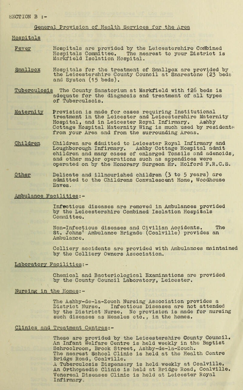 SECTION B :- General Provision of Health Services for the Area Hospitals Fever Hospitals are provided by the Leicestershire Combined Hospitals Committee. The nearest to your District is Markfield Isolation Hospital. Smallpox Hospitals for the treatment of Smallpox are provided by the Leicestershire County Council at Snarestone (23 beds and Syston (15 beds). Tuberculosis The County Sanatorium at Markfield with 126 beds is adequate for the diagnosis and treatment of all types of Tuberculsois. Maternity Provision is made for cases requiring Institutional treatment in the Leicester and Leicestershire Maternity Hospital, and in Leicester Royal Infirmary. Ashby Cottage Hospital Maternity Wing is much used by residents from your Area and from the surrounding Areas. Children Children are admitted to Leicester Royal Infirmary and Loughborough Infirmary. Ashby Cottage Hospital admit children and many cases of enlarged Tonsils and adenoids, and other major operations such as appendices were operated on by the Honorary Surgeon Mr. Holford F.R.C.S. Other Delicate and illnourished children (3 to 5 years) are admitted to the Childrens Convalescent Home, Woodhouse Eaves. Ambulance Facilities Infectious diseases are removed in Ambulances provided by the Leicestershire Combined Isolation Hospitals Committee. Non-Infectious diseases and Civilian Accidents. The St. Johns5 Ambulance Brigade (Coalville) provides an Ambulance, Colliery accidents are provided with Ambulances maintained by the Colliery Owners Association. Laboratory Facilities: - Chemical and Bacteriological Examinations are provided by the County Council Laboratory, Leicester. Nursing in the Homes:- The Ashby-de-la-Zouch Nursing Association provides a District Nurse, Infectious Diseases are not attended by the District Nurse. No provision is made for nursing such diseases as Measles etc., in the homes. Clinics and Treatment Centres;- These are provided by the Leicestershire County Council. An Infant Welfare Centre is held weekly in the Baptist Schroolroom, Brook Street, Ashby-de-la-Zouch. The nearest School Clinic is held at the Health Centre Bridge Road, Coalville. A Tuberculosis Dispensary is held weekly at Coalville. An Orthopaedic Clinic is held at Bridge Road, Coalville. Venereal Diseases Clinic is held at Leicester Royal Infirmary.