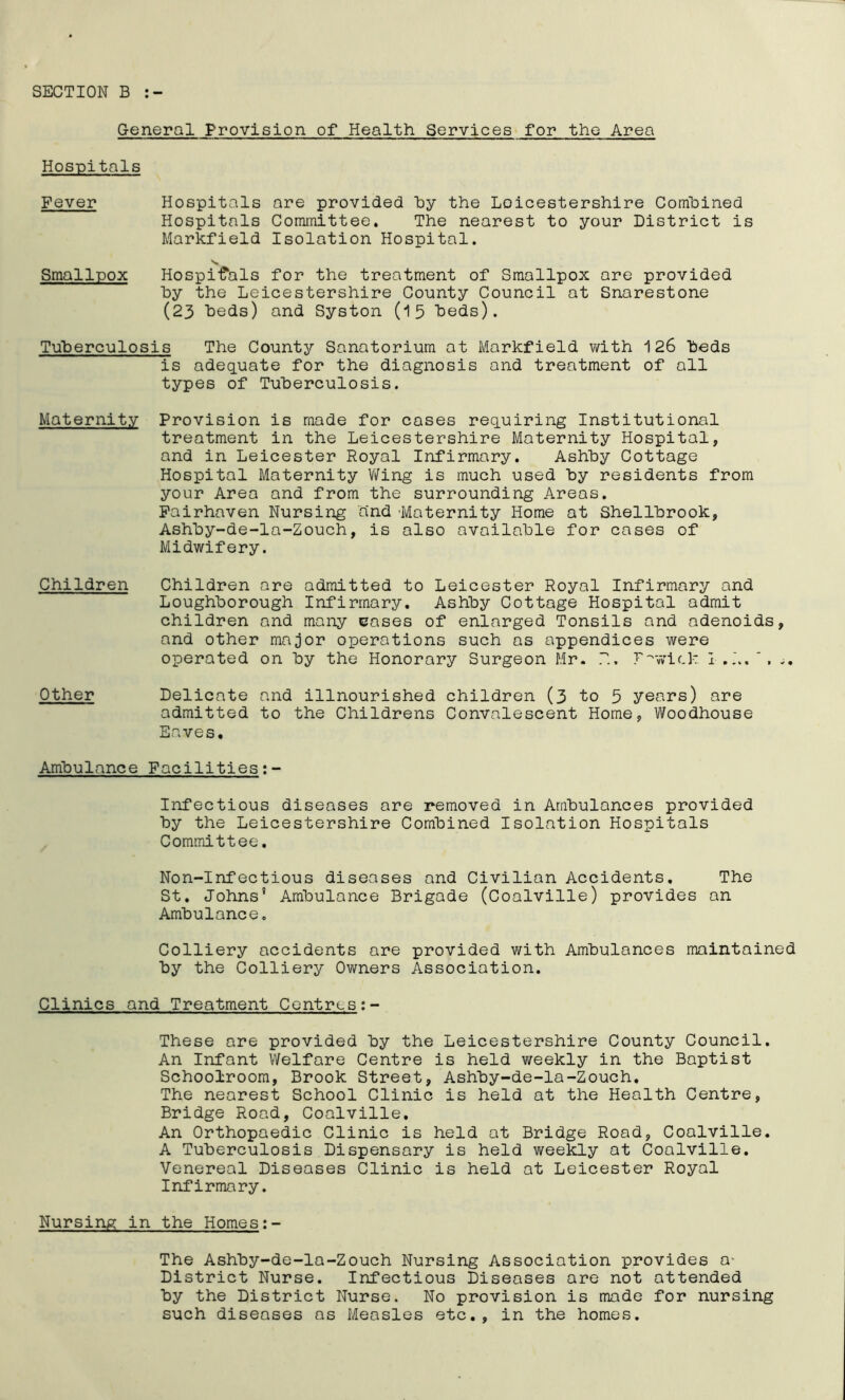 SECTION B General Provision of Health Services for the Area Hospitals Fever Hospitals are provided by the Loicestershire Combined Hospitals Committee. The nearest to your District is Markfield Isolation Hospital. Smallpox Hospitals for the treatment of Smallpox are provided by the Leicestershire County Council at Snarestone (23 beds) and Syston (15 beds). Tuberculosis The County Sanatorium at Markfield with 126 beds is adequate for the diagnosis and treatment of all types of Tuberculosis. Maternity Provision is made for cases requiring Institutional treatment in the Leicestershire Maternity Hospital, and in Leicester Royal Infirmary. Ashby Cottage Hospital Maternity Wing is much used by residents from your Area and from the surrounding Areas. Fairhaven Nursing and 'Maternity Home at Shellbrook, Ashby-de-la-Zouch, is also available for cases of Midwifery. Children Children are admitted to Leicester Royal Infirmary and Loughborough Infirmary. Ashby Cottage Hospital admit children and many cases of enlarged Tonsils and adenoids, and other major operations such as appendices were operated on by the Honorary Surgeon Mr. F'wi(.k I ,L.‘, .. Other Delicate and illnourished children (3 to 5 years) are admitted to the Childrens Convalescent Home, Woodhouse Eaves, Ambulance Facilities; Infectious diseases are removed in Ambulances provided by the Leicestershire Combined Isolation Hospitals Committee. Non-Infectious diseases and Civilian Accidents. The St. Johns' Ambulance Brigade (Coalville) provides an Ambulance. Colliery accidents are provided with Ambulances maintained by the Colliery Owners Association. Clinics and Treatment Centres These are provided by the Leicestershire County Council. An Infant Welfare Centre is held weekly in the Baptist Schoolroom, Brook Street, Ashby-de-la-Zouch. The nearest School Clinic is held at the Health Centre, Bridge Road, Coalville. An Orthopaedic Clinic is held at Bridge Road, Coalville. A Tuberculosis Dispensary is held weekly at Coalville. Venereal Diseases Clinic is held at Leicester Royal Infirmary. Nursing in the Homes The Ashby-de-la-Zouch Nursing Association provides o- District Nurse. Infectious Diseases are not attended by the District Nurse. No provision is made for nursing such diseases os Measles etc., in the homes.