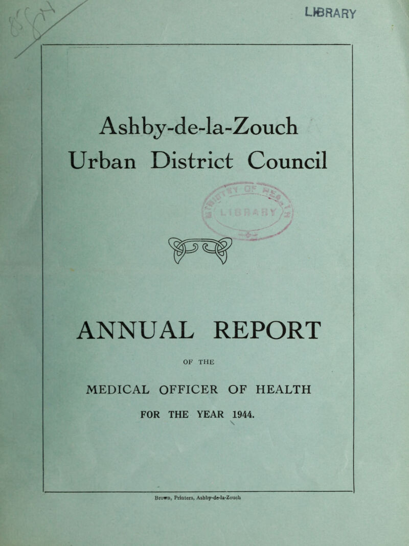 LH3RARY Ashby-de-la-Zouch Urban District Council ANNUAL REPORT OF THE MEDICAL OFFICER OF HEALTH FOR THE YEAR 1944. Brown, Printers, Ashby-de-la-Zouch