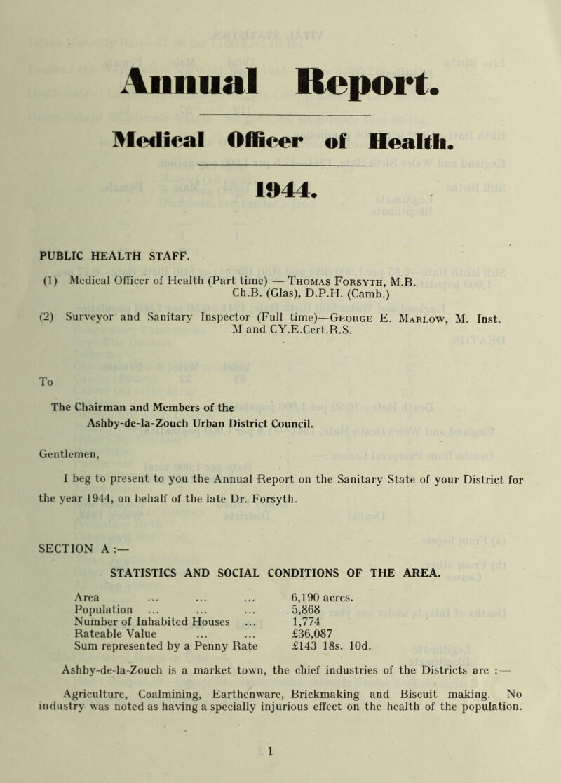 Annual Report Medical Officer of Health. 1944. PUBLIC HEALTH STAFF. (1) Medical Officer of Health (Part time) — Thomas Forsyth, M B Ch.B. (Glas), D.P.H. (Camb.) (2) Surveyor and Sanitary Inspector (Full time)—George E. Marlow, M. Inst. M and CY.E.Cert.R.S. To The Chairman and Members of the Ashby-de-la-Zouch Urban District Council. Gentlemen, I beg to present to you the Annual Report on the Sanitary State of your District for the year 1944, on behalf of the late Dr. Forsyth. SECTION A:— STATISTICS AND SOCIAL CONDITIONS OF THE AREA. Area Population Number of Inhabited Houses Rateable Value Sum represented by a Penny Rate 6,190 acres. 5,868 1,774 £36,087 £143 18s. lOd. Ashby-de-la-Zouch is a market town, the chief industries of the Districts are :— Agriculture, Coalmining, Earthenware, Brickmaking and Biscuit making. No industry was noted as having a specially injurious effect on the health of the population.