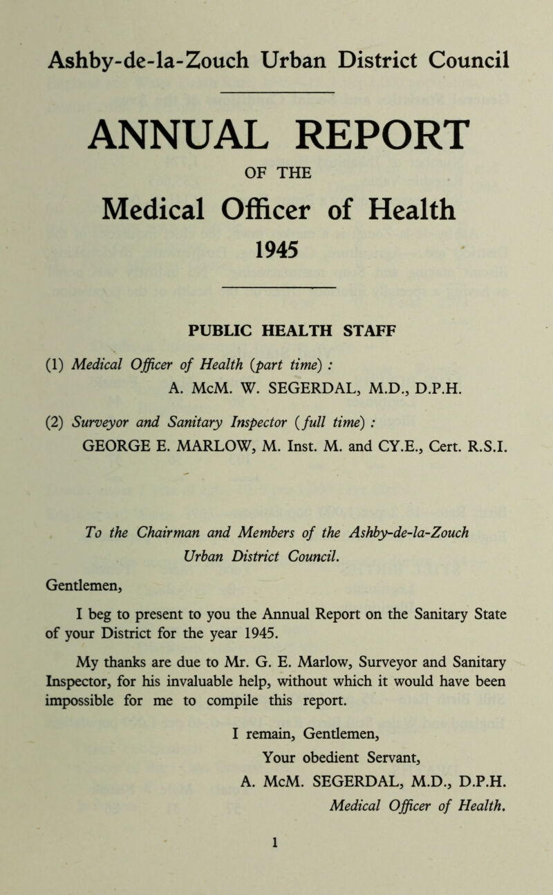 Ashby-de-la-Zouch Urban District Council ANNUAL REPORT OF THE Medical Officer of Health 1945 PUBLIC HEALTH STAFF (1) Medical Officer of Health {part time) : A. McM. W. SEGERDAL, M.D., D.P.H. (2) Surveyor and Sanitary Inspector {full time) : GEORGE E. MARLOW, M. Inst. M. and CY.E., Cert. R.S.I. To the Chairman and Members of the Ashby-de-la~Zouch Urban District Council. Gentlemen, I beg to present to you the Annual Report on the Sanitary State of your District for the year 1945. My thanks are due to Mr. G. E. Marlow, Surveyor and Sanitary Inspector, for his invaluable help, without which it would have been impossible for me to compile this report. I remain. Gentlemen, Your obedient Servant, A. McM. SEGERDAL, M.D., D.P.H. Medical Officer of Health.