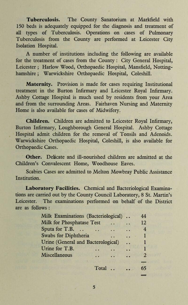 Tuberculosis. The County Sanatorium at Markfield with 150 beds is adequately equipped for the diagnosis and treatment of all types of Tuberculosis. Operations on cases of Pulmonary Tuberculosis from the County are performed at Leicester City Isolation Hospital. A number of institutions including the following are available for the treatment of cases from the County : City General Hospital^ Leicester; Harlow Wood, Orthopaedic Hospital, Mansfield, Notting- hamshire ; Warwickshire Orthopaedic Hospital, Coleshill. Maternity. Provision is made for cases requiring Institutional treatment in the Burton Infirmary and Leicester Royal Infirmary. Ashby Cottage Hospital is much used by residents from your Area and from the surrounding Areas. Fairhaven Nursing and Maternity Home is also available for cases of Midwifery. Children. Children are admitted to Leicester Royal Infirmary, Burton Infirmary, Loughborough General Hospital. Ashby Cottage Hospital admit children for the removal of Tonsils and Adenoids. Warwickshire Orthopaedic Hospital, Coleshill, is also available for Orthopaedic Cases. Other. Delicate and ill-nourished children are admitted at the Children’s Convalescent Home, Woodhouse Eaves. Scabies Cases are admitted to Melton Mowbray Public Assistance Institution. Laboratory Facilities. Chemical and Bacteriological Examina- tions are carried out by the County Council Laboratory, 8 St. Martin’s Leicester. The examinations performed on behalf of the District are as follows : Milk Examinations (Bacteriological) .. 44 Milk for Phosphatase Test .. .. 12 Sputa for T.B. .. 4 Swabs for Diphtheria .. .. 1 Urine (General and Bacterological) .. 1 Urine for T.B. 1 Miscellaneous .. .. .. 2 Total .. .. 65