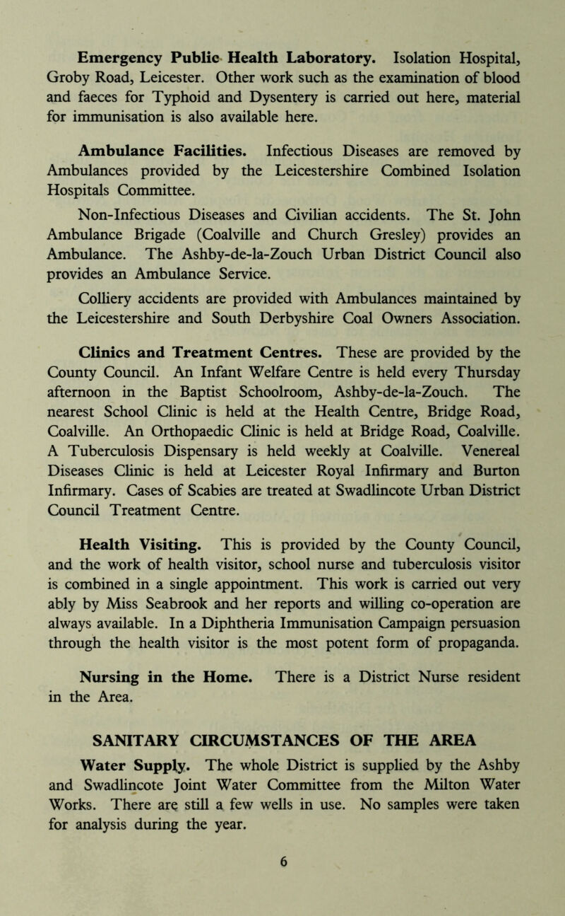 Emergency Public Health Laboratory. Isolation Hospital, Groby Road, Leicester. Other work such as the examination of blood and faeces for Typhoid and Dysentery is carried out here, material for immunisation is also available here. Ambulance Facilities. Infectious Diseases are removed by Ambulances provided by the Leicestershire Combined Isolation Hospitals Committee. Non-Infectious Diseases and Civilian accidents. The St. John Ambulance Brigade (Coalville and Church Gresley) provides an Ambulance. The Ashby-de-la-Zouch Urban District Council also provides an Ambulance Service. Colliery accidents are provided with Ambulances maintained by the Leicestershire and South Derbyshire Coal Owners Association. Clinics and Treatment Centres. These are provided by the County Council. An Infant Welfare Centre is held every Thursday afternoon in the Baptist Schoolroom, Ashby-de-la-Zouch. The nearest School Clinic is held at the Health Centre, Bridge Road, Coalville. An Orthopaedic Clinic is held at Bridge Road, Coalville. A Tuberculosis Dispensary is held weekly at Coalville. Venereal Diseases Clinic is held at Leicester Royal Infirmary and Burton Infirmary. Cases of Scabies are treated at Swadlincote Urban District Council Treatment Centre. Health Visiting. This is provided by the County Council, and the work of health visitor, school nurse and tuberculosis visitor is combined in a single appointment. This work is carried out very ably by Miss Seabrook and her reports and wilhng co-operation are always available. In a Diphtheria Immunisation Campaign persuasion through the health visitor is the most potent form of propaganda. Nursing in the Home. There is a District Nurse resident in the Area. SANITARY CIRCUMSTANCES OF THE AREA Water Supply. The whole District is supplied by the Ashby and Swadlincote Joint Water Committee from the Milton Water Works. There are still a few wells in use. No samples were taken for analysis during the year.