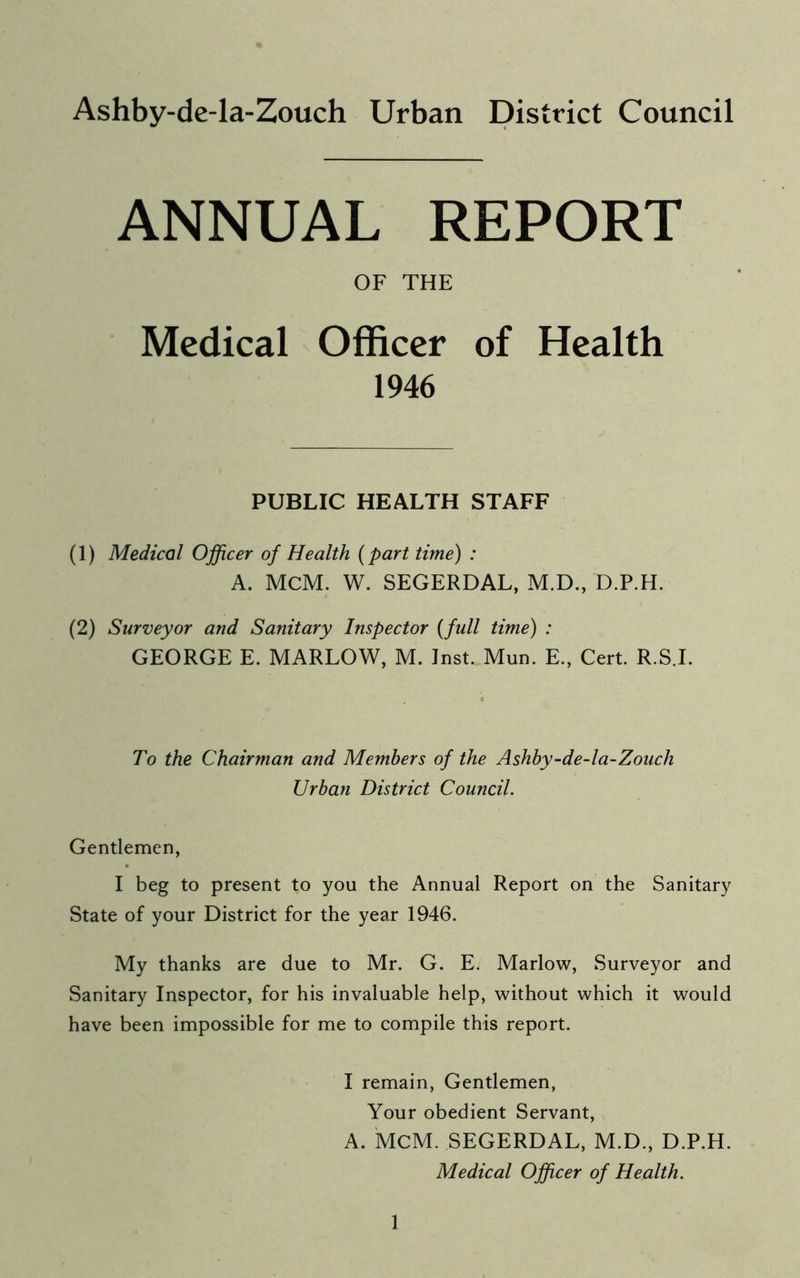 Ashby-de-la-Zouch Urban District Council ANNUAL REPORT OF THE Medical Officer of Health 1946 PUBLIC HEALTH STAFF (1) Medical Officer of Health (part time) : A. MCM. W. SEGERDAL, M.D., D.P.H. (2) Surveyor and Sanitary Inspector (full time) : GEORGE E. MARLOW, M. Inst. Mun. E., Cert. R.S.I. To the Chairman and Members of the Ashby-de-la-Zouch Urban District Council. Gentlemen, I beg to present to you the Annual Report on the Sanitary State of your District for the year 1946. My thanks are due to Mr. G. E. Marlow, Surveyor and Sanitary Inspector, for his invaluable help, without which it would have been impossible for me to compile this report. I remain, Gentlemen, Your obedient Servant, A. MCM. SEGERDAL, M.D., D.P.H. Medical Officer of Health.