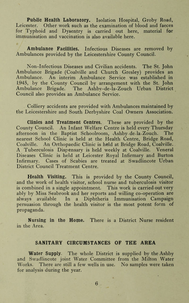 Public Health Laboratory. Isolation Hospital, Groby Road, Leicester. Other work such as the examination of blood and faeces for Typhoid and Dysentry is carried out here, material for immunisation and vaccination is also available here. Ambulance Facilities. Infectious Diseases are removed by Ambulances provided by the Leicestershire County Council. Non-Infectious Diseases and Civilian accidents. The St. John Ambulance Brigade (Coalville and Church Gresley) provides an Ambulance. An interim Ambulance Service was established in 1.945, by the County Council by arrangement with the St. John Ambulance Brigade. The Ashbv-de-la-Zouch Urban District Council also provides an Ambulance Service. Colliery accidents are provided with Ambulances maintained by the Leicestershire and South Derbyshire Coal Owners Association. Clinics and Treatment Centres. These are provided by the County Council. An Infant Welfare Centre is held every Thursday afternoon in the Baptist Schoolroom, -Ashby- de-la-Zouch. The nearest School Clinic is held at the Health Centre, Bridge Road, Coalville. An Orthopaedic Clinic is held at Bridge Road, Coalville. A Tuberculosis Dispensary is held weekly at Coalville. Veneral Diseases Clinic is held at Leicester Royal Infirmary and Burton Infirmary. Cases of Scabies are treated at Swadlincote Urban District Council Treatment Centre. Health Visiting. This is provided by the County Council, and the work of health visitor, school nurse and tuberculosis visitor is combined in a single appointment. This work is carried out very ably by Miss Seabrook and her reports and willing co-operation are always available In a Diphtheria Immunisation Campaign persuasion through the health visitor is the most potent form of propaganda. Nursing in the Home. There is a District Nurse resident in the Area. SANITARY CIRCUMSTANCES OF THE AREA Water Supply. The whole District is supplied by the Ashby and Swadlincote joint Water- Committee from the Milton Water Works. There are still a few wells in use. No samples were taken for analysis during the year.