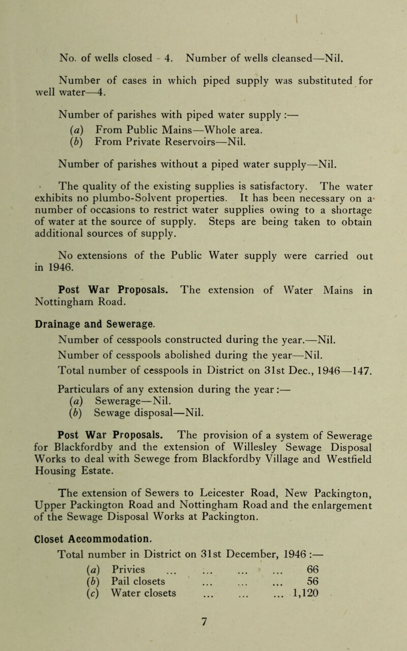 No. of wells closed - 4. Number of wells cleansed—Nil. Number of cases in which piped supply was substituted for well water—4. Number of parishes with piped water supply :— (a) From Public Mains—Whole area. (b) From Private Reservoirs—Nil. Number of parishes without a piped water supply—Nil. The quality of the existing supplies is satisfactory. The water exhibits no plumbo-Solvent properties. It has been necessary on a- number of occasions to restrict water supplies owing to a shortage of water at the source of supply. Steps are being taken to obtain additional sources of supply. No extensions of the Public Water supply were carried out in 1946. Post War Proposals. The extension of Water Mains in Nottingham Road. Drainage and Sewerage. Number of cesspools constructed during the year.—Nil. Number of cesspools abolished during the year—Nil. Total number of cesspools in District on 31st Dec., 1946—147. Particulars of any extension during the year:— (a) Sewerage—Nil. (b) Sewage disposal—Nil. Post War Proposals. The provision of a system of Sewerage for Blackfordby and the extension of Willesley Sewage Disposal Works to deal with Sewege from Blackfordby Village and Westfield Housing Estate. The extension of Sewers to Leicester Road, New Packington, Upper Packington Road and Nottingham Road and the enlargement of the Sewage Disposal Works at Packington. Closet Accommodation. Total number in District on 31st December, 1946 :— (a) Privies ... ... ... ... 66 (b) Pail closets ... ... ... 56 (c) Water closets ... ... ... 1,120