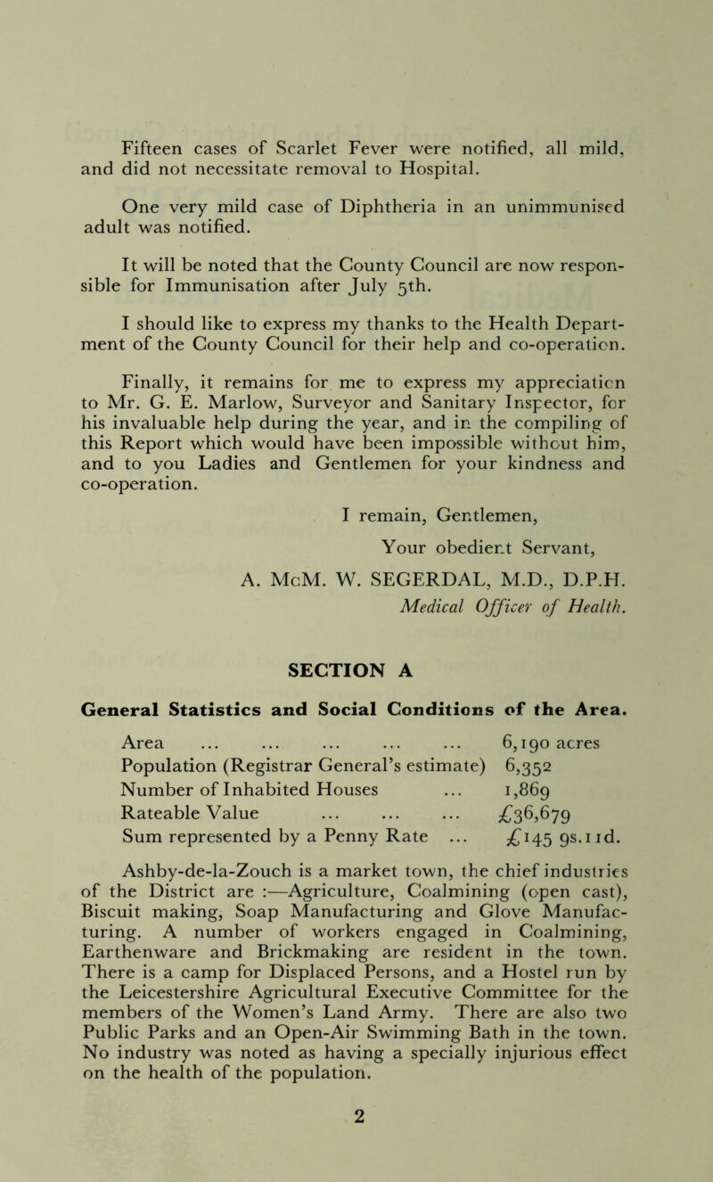 Fifteen cases of Scarlet Fever were notified, all mild, and did not necessitate removal to Hospital. One very mild case of Diphtheria in an unimmunised adult was notified. It will be noted that the County Council are now respon- sible for Immunisation after July 5th. I should like to express my thanks to the Health Depart- ment of the County Council for their help and co-operation. Finally, it remains for me to express my appreciation to Mr. G. E. Marlow, Surveyor and Sanitary Inspector, for his invaluable help during the year, and in the compiling of this Report which would have been impossible without him, and to you Ladies and Gentlemen for your kindness and co-operation. I remain, Gentlemen, Your obedient Servant, A. McM. W. SEGERDAL, M.D., D.P.H. Medical Officer of Health. SECTION A General Statistics and Social Conditions of the Area. Area ... ... ... ... ... 6,190 acres Population (Registrar General’s estimate) 6,352 Number of Inhabited Houses ... 1,869 Rateable Value ... ... ... £36,679 Sum represented by a Penny Rate ... £14595.1 id. Ashby-de-la-Zouch is a market town, the chief industries of the District are :—Agriculture, Coalmining (open cast), Biscuit making, Soap Manufacturing and Glove Manufac- turing. A number of workers engaged in Coalmining, Earthenware and Brickmaking are resident in the town. There is a camp for Displaced Persons, and a Hostel run by the Leicestershire Agricultural Executive Committee for the members of the Women’s Land Army. There are also two Public Parks and an Open-Air Swimming Bath in the town. No industry was noted as having a specially injurious effect on the health of the population.