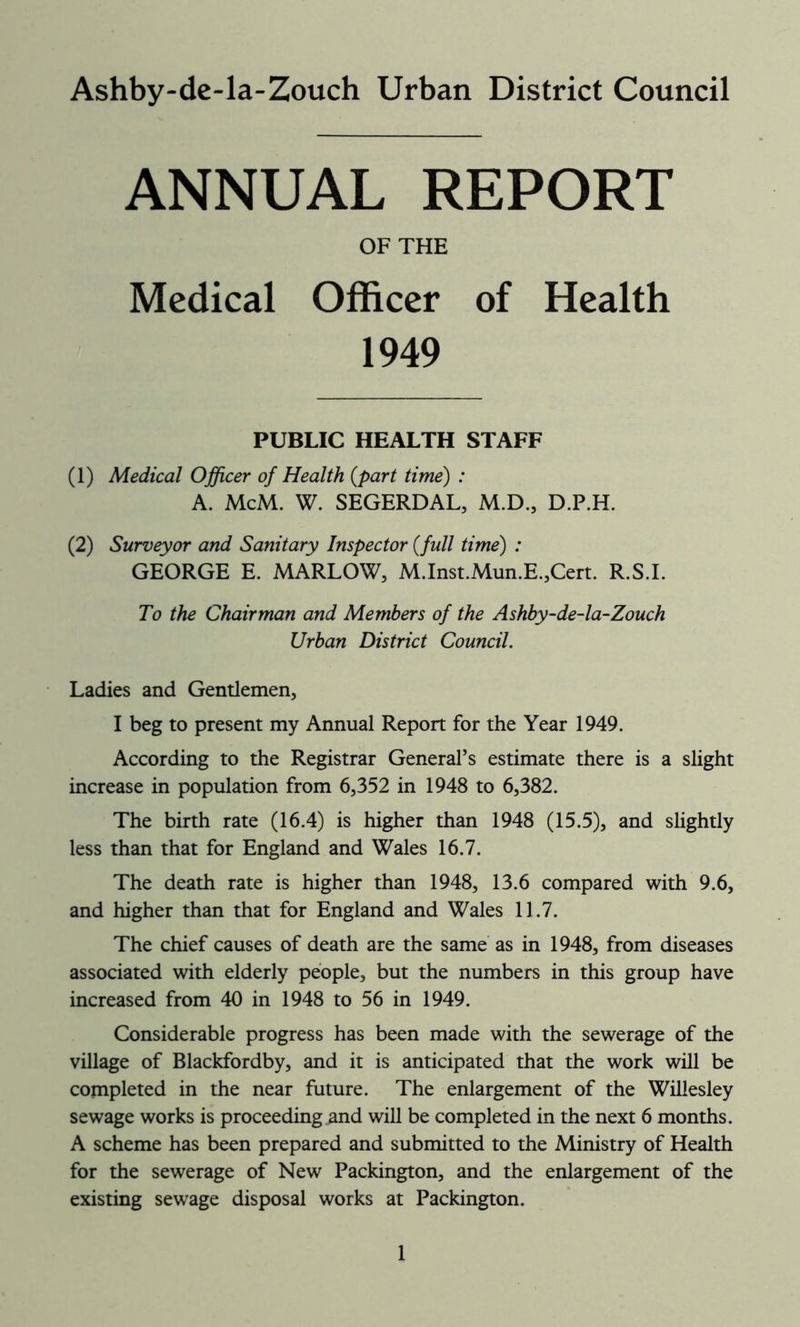 Ashby-de-la-Zouch Urban District Council ANNUAL REPORT OF THE Medical Officer of Health 1949 PUBLIC HEALTH STAFF (1) Medical Officer of Health (part time) : A. McM. W. SEGERDAL, M.D., D.P.H. (2) Surveyor and Sanitary Inspector (full time) : GEORGE E. MARLOW, M.Inst.Mun.E.,Cert. R.S.I. To the Chairman and Members of the Ashby-de-la-Zouch Urban District Council. Ladies and Gentlemen, I beg to present my Annual Report for the Year 1949. According to the Registrar General’s estimate there is a slight increase in population from 6,352 in 1948 to 6,382. The birth rate (16.4) is higher than 1948 (15.5), and slightly less than that for England and Wales 16.7. The death rate is higher than 1948, 13.6 compared with 9.6, and higher than that for England and Wales 11.7. The chief causes of death are the same as in 1948, from diseases associated with elderly people, but the numbers in this group have increased from 40 in 1948 to 56 in 1949. Considerable progress has been made with the sewerage of the village of Blackfordby, and it is anticipated that the work will be completed in the near future. The enlargement of the Willesley sewage works is proceeding and will be completed in the next 6 months. A scheme has been prepared and submitted to the Ministry of Health for the sewerage of New Packington, and the enlargement of the existing sewage disposal works at Packington.