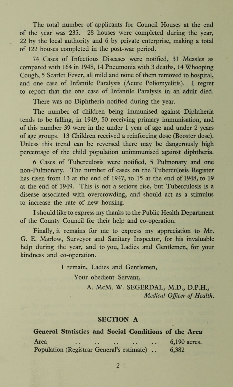 The total number of applicants for Council Houses at the end of the year was 235. 28 houses were completed during the year, 22 by the local authority and 6 by private enterprise, making a total of 122 houses completed in the post-war period. 74 Cases of Infectious Diseases were notified, 31 Measles as compared with 164 in 1948, 14 Pneumonia with 3 deaths, 14 Whooping Cough, 5 Scarlet Fever, all mild and none of them removed to hospital, and one case of Infantile Paralysis (Acute Poliomyelitis). I regret to report that the one case of Infantile Paralysis in an adult died. There was no Diphtheria notified during the year. The number of children being immunised against Diphtheria tends to be falling, in 1949, 50 receiving primary immunisation, and of this number 39 were in the under 1 year of age and under 2 years of age groups. 13 Children received a reinforcing dose (Booster dose). Unless this trend can be reversed there may be dangerously high percentage of the child population unimmunised against diphtheria. 6 Cases of Tuberculosis were notified, 5 Pulmonary and one non-Pulmonary. The number of cases on the Tuberculosis Register has risen from 13 at the end of 1947, to 15 at the end of 1948, to 19 at the end of 1949. This is not a serious rise, but Tuberculosis is a disease associated with overcrowding, and should act as a stimulus to increase the rate of new housing. I should like to express my thanks to the Public Health Department of the County Council for their help and co-operation. Finally, it remains for me to express my appreciation to Mr. G. E. Marlow, Surveyor and Sanitary Inspector, for his invaluable help during the year, and to you. Ladies and Gentlemen, for your kindness and co-operation. I remain, Ladies and Gentlemen, Your obedient Servant, A. McM. W. SEGERDAL, M.D., D.P.H., Medical Officer of Health. SECTION A General Statistics and Social Conditions of the Area Area 6,190 acres. Population (Registrar General’s estimate) .. 6,382