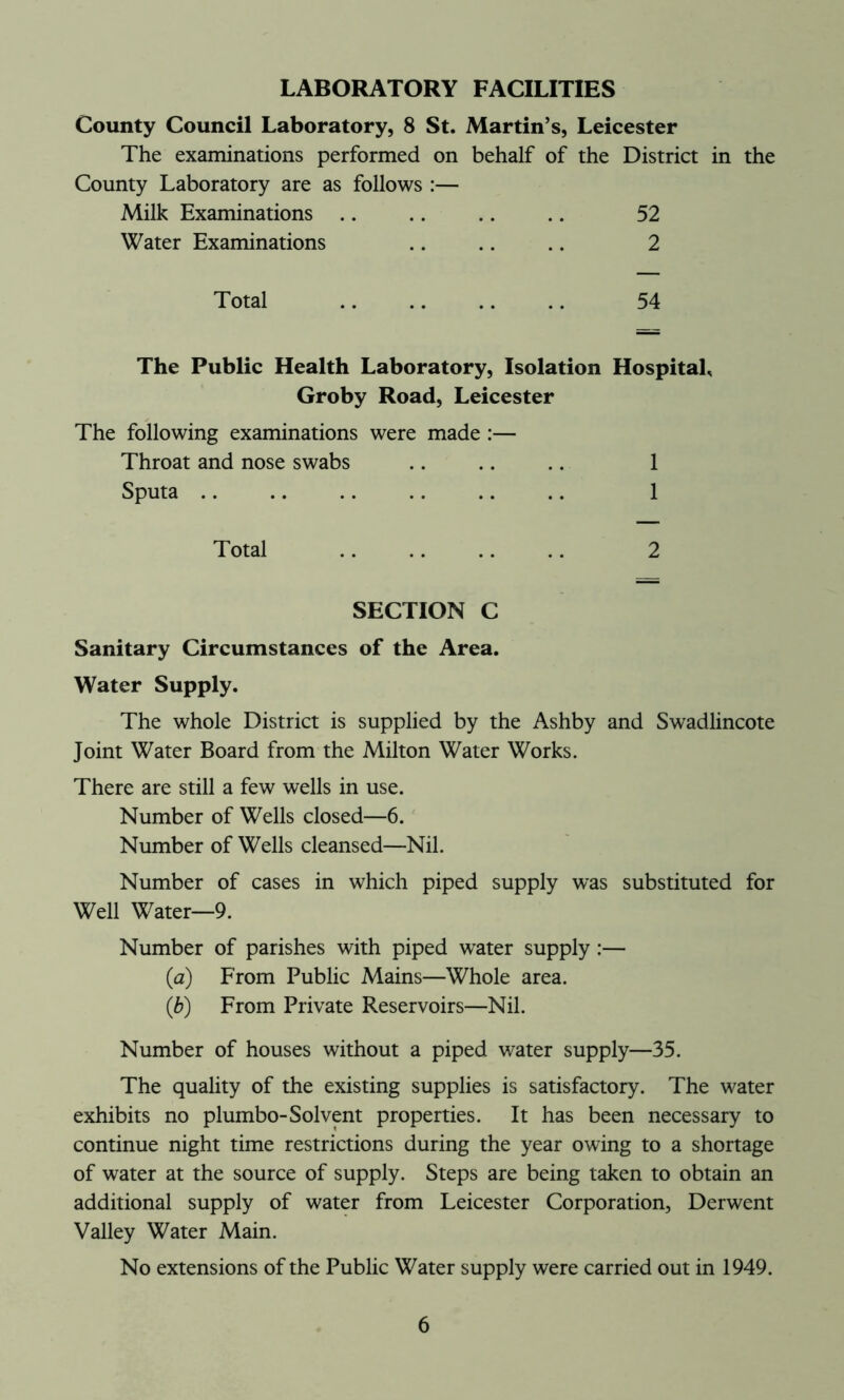 LABORATORY FACILITIES County Council Laboratory, 8 St. Martin’s, Leicester The examinations performed on behalf of the District in the County Laboratory are as follows :— Milk Examinations .. .. .. .. 52 Water Examinations .. .. .. 2 Total 54 The Public Health Laboratory, Isolation Hospital, Groby Road, Leicester The following examinations were made :— Throat and nose swabs .. .. .. 1 Sputa .. .. .. 1 Total 2 SECTION C Sanitary Circumstances of the Area. Water Supply. The whole District is supplied by the Ashby and Swadlincote Joint Water Board from the Milton Water Works. There are still a few wells in use. Number of Wells closed—6. Number of Wells cleansed—Nil. Number of cases in which piped supply was substituted for Well Water—9. Number of parishes with piped water supply:— (a) From Public Mains—Whole area. (b) From Private Reservoirs—Nil. Number of houses without a piped water supply—35. The quality of the existing supplies is satisfactory. The water exhibits no plumbo-Solvent properties. It has been necessary to continue night time restrictions during the year owing to a shortage of water at the source of supply. Steps are being taken to obtain an additional supply of water from Leicester Corporation, Derwent Valley Water Main. No extensions of the Public Water supply were carried out in 1949.