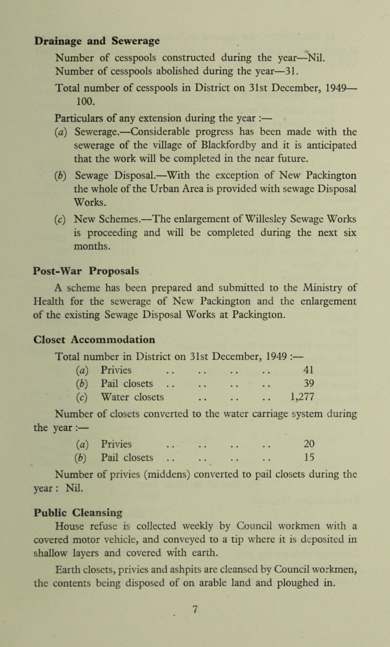 Drainage and Sewerage Number of cesspools constructed during the year—Nil. Number of cesspools abolished during the year—31. Total number of cesspools in District on 31st December, 1949— 100. Particulars of any extension during the year :— (a) Sewerage.—Considerable progress has been made with the sewerage of the village of Blackfordby and it is anticipated that the work will be completed in the near future. (b) Sewage Disposal.—With the exception of New Packington the whole of the Urban Area is provided with sewage Disposal Works. (c) New Schemes.—The enlargement of Willesley Sewage Works is proceeding and will be completed during the next six months. Post-War Proposals A scheme has been prepared and submitted to the Ministry of Health for the sewerage of New Packington and the enlargement of the existing Sewage Disposal Works at Packington. Closet Accommodation Total number in District on 31st December, 1949 :— (a) Privies .. .. .. .. 41 (b) Pail closets 39 (c) Water closets .. .. .. 1,277 Number of closets converted to the water carriage system during the year:— (a) Privies .. .. .. .. 20 (b) Pail closets 15 Number of privies (middens) converted to pail closets during the year: Nil. Public Cleansing House refuse is collected weekly by Council workmen with a covered motor vehicle, and conveyed to a tip where it is deposited in shallow layers and covered with earth. Earth closets, privies and ashpits are cleansed by Council workmen, the contents being disposed of on arable land and ploughed in.