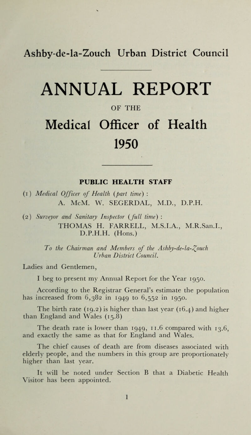 Ashby-de-la-Zouch Urban District Council ANNUAL REPORT OF THE Medical Officer of Health 1950 PUBLIC HEALTH STAFF (i ) Medical Officer of Health (part time) : A. McM. W. SEGERDAL, M.D., D.P.H. (2) Surveyor and Sanitary Inspector (full time) : THOMAS H. FARRELL, M.S.I.A., M.R.San.I., D.P.H.H. (Hons.) To the Chairman and Members of the Ashby-de-la-^ouch Urban District Council. Ladies and Gentlemen, I beg to present my Annual Report for the Year 1950. According to the Registrar General’s estimate the population has increased from 6,382 in 1949 to 6,552 in 1950. The birth rate (19.2) is higher than last year (16.4) and higher than England and Wales (15.8) The death rate is lower than 1949, 11.6 compared with 13.6, and exactly the same as that for England and Wales. The chief causes of death are from diseases associated with elderly people, and the numbers in this group are proportionately higher than last year. It will be noted under Section B that a Diabetic Health Visitor has been appointed.